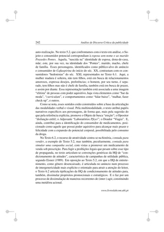 i
i
i
i
i
i
i
i
242 Análise de Discurso Crítica da publicidade
auto-realização. No texto 5.2, que confrontamos com o texto em análise, o Su-
jeito e consumidor potencial correspondiam à esposa sem-nome e ao marido
Praxedes Pontes. Aquela, “nascida na” identidade de esposa, dona-de-casa,
mãe; este, por sua vez, na identidade dos “Pontes”, marido, macho, chefe
de família. Esses personagens, identiﬁcados como público-alvo do anúncio
e consumidor de Caﬁaspirina do início do séc. XX, contrastam com os con-
sumidores “hedonistas” do séc. XXI, representados no Texto 6.1. Aqui, a
mulher madura é solteira, não tem ﬁlhos, está em busca de relacionamentos
amorosos, expressa desejos, preferências; o homem, por seu turno, é sepa-
rado, tem ﬁlhos mas não é chefe de família, também está em busca de prazer,
e assim por diante. Essa representação também está associada a uma imagem
“elitista” de pessoas com poder aquisitivo, haja vista elementos como “bar da
moda”, “curriculum”, e comportamentos como “falar baixo”, “malhar, fazer
check-up”, e outros.
Como se nota, esses sentidos estão construídos sobre a base da articulação
das modalidades verbal e visual. Pela multimodalidade, o texto atribui papéis
narrativos especíﬁcos aos personagens, de forma que, mais pela sugestão do
que pela referência explícita, promove o Objeto de busca “ereção”; o Opositor
“disfunção erétil; o Adjuvante “Laboratórios Pﬁzer”; o Doador “Viagra”. E,
ainda, contribui para a identiﬁcação do consumidor de medicamentos, posi-
cionado como aquele que possui poder aquisitivo para alcançar mais prazer e
felicidade com a expansão do potencial corporal, possibilitada pelo consumo
da droga.
No Texto 6.2, o recurso de atratividade centra-se na história, contada para
vender, a exemplo do Texto 5.2, mas também, peculiarmente, contada para
simular uma campanha social, com vistas a promover um medicamento de
venda sob prescrição. Para fugir a proibições legais que pesam sobre esse tipo
de propaganda, no texto articulam-se convenções genéricas da HQ de “con-
dicionamento de atitudes”, característica de campanhas de utilidade pública,
segundo Eisner (1989). Em oposição ao Texto 5.2, em que a HQ de entrete-
nimento, como gênero desencaixado, é articulada no anúncio num processo
de intergenericidade mais explícito e orientado para atrair a atenção do leitor,
o Texto 6.2 articula tipiﬁcações da HQ de condicionamento de atitudes para,
também, dissimular propósitos promocionais e estratégicos. E o faz por um
processo de dissimulação de maneiras recorrentes de (inter-) agir, constituindo
uma metáfora acional.
www.livroslabcom.ubi.pt
 