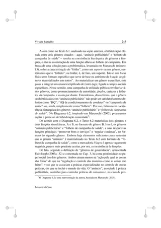 i
i
i
i
i
i
i
i
Viviane Ramalho 243
Assim como no Texto 6.1, analisado na seção anterior, a hibridização ele-
vada entre dois gêneros situados – aqui, “anúncio publicitário” e “folheto de
campanha de saúde” – resulta na coexistência hierárquica de gêneros e fun-
ções, e não na assimilação de uma função alheia ao folheto de campanha. Em
busca de uma solução para a problemática, levantada em Marcuschi (mimeo:
13), sobre a caracterização do “folder”, como um suporte ou um gênero, sus-
tentamos que o “folheto”, ou folder, é, de fato, um suporte. Isto é, um locus
físico com formato especíﬁco que serve de base ou ambiente de ﬁxação de gê-
neros materializados em textos”. Ao materializar um gênero especíﬁco, este
passa a integrar uma maneira tipiﬁcada de (inter-)agir, ligada a campos sociais
especíﬁcos. Nesse sentido, uma campanha de utilidade pública envolveria vá-
rios gêneros, como pronunciamentos de autoridade, jingles, cartazes e folhe-
tos da campanha, e assim por diante. Entendemos, dessa forma, que o gênero
ora hibridizado com “anúncio publicitário” não pode ser satisfatoriamente de-
ﬁnido como “HQ”; “HQ de condicionamento de condutas” ou “campanha de
saúde”, ou, ainda, simplesmente como “folheto”. Por isso, falamos em coexis-
tência hierárquica dos gêneros “anúncio publicitário” e “folheto de campanha
de saúde”. No Diagrama 6.2, inspirado em Marcuschi (2005), procuramos
captar o processo de hibridização comentado7:
De acordo com o Diagrama 6.2, o Texto 6.2 materializa dois gêneros e
duas funções simultâneas, A e B, no formato do gênero B. Isto é, os gêneros
“anúncio publicitário” e “folheto de campanha de saúde”, e suas respectivas
funções principais “promover bens e serviços” e “regular condutas”, no for-
mato do segundo gênero. Embora haja elementos suﬁcientes para sustentar
que o gênero “anúncio” é materializado no Texto 6.2 com formato de “fo-
lheto de campanha de saúde”, como a mercadoria Viagra é apenas vagamente
sugerida, parece mais prudente aceitar, por ora, a coexistência de funções.
De fato, segundo a deﬁnição de “gêneros de governância”, apresentada
Fairclough (2003a: 32) e comentada no Cap. 3, há certa proximidade no pa-
pel social dos dois gêneros. Ambos atuam menos na “ação pela qual as coisas
são feitas” do que na “regulação e controle das maneiras como as coisas são
feitas”, visto que se associam a práticas especializadas no controle de outras
práticas, em que se inclui o mundo da vida. O “anúncio”, associado à prática
publicitária, contribui para controlar práticas de consumo e, no caso da pro-
7
O Diagrama 6.2 é uma representação da autora, baseada em Marcuschi (2005).
Livros LabCom
 