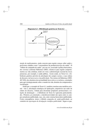 i
i
i
i
i
i
i
i
244 Análise de Discurso Crítica da publicidade
Diagrama 6.2 – Hibridização genérica no Texto 6.2
moção de medicamentos, ainda concorre para regular crenças sobre saúde e
posicionar cidadãos como “consumidores de produtos/serviços de saúde”. O
“folheto de campanha de saúde”, por sua vez, associado à prática burocrática,
dos sistemas conforme Habermas (2002), orienta-se para regular comporta-
mentos na vida cotidiana, tendo em vista a administração racional de riscos
potenciais, por exemplo, à saúde pública. Assim sendo, no Texto 6.2, o hi-
bridismo genérico provém da articulação dos campos sociais, e suas ordens
de discurso, da burocracia e da publicidade. Nos termos de Habermas (2002:
467-494), dos domínios da racionalidade burocrática e econômica, orientados
para agir estrategicamente sobre o mundo da vida, domínio da compreensão e
socialização.
Ainda que, a exemplo do Texto 6.1, também constitua uma metáfora acio-
nal – isto é, articulação estratégica de tipiﬁcações, disponíveis nas redes de
ordens de discurso, voltada para dissimular propósitos promocionais e re-
lações de dominação –, o hibridismo do Texto 6.2 apresenta particularida-
des. Primeiro, já comentado, a interdiscursividade não opera entre os cam-
pos jornalismo-publicidade, mas, sim, entre sistema burocrático-publicidade.
Como conseqüência, temos o híbrido campanha de saúde-publicidade, ao
contrário de reportagem de divulgação cientíﬁca-publicidade. Segue-se que,
www.livroslabcom.ubi.pt
 