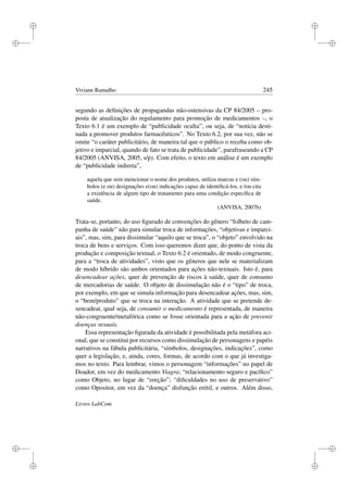 i
i
i
i
i
i
i
i
Viviane Ramalho 245
segundo as deﬁnições de propagandas não-ostensivas da CP 84/2005 – pro-
posta de atualização do regulamento para promoção de medicamentos –, o
Texto 6.1 é um exemplo de “publicidade oculta”, ou seja, de “notícia desti-
nada a promover produtos farmacêuticos”. No Texto 6.2, por sua vez, não se
omite “o caráter publicitário, de maneira tal que o público o receba como ob-
jetivo e imparcial, quando de fato se trata de publicidade”, parafraseando a CP
84/2005 (ANVISA, 2005, s/p). Com efeito, o texto em análise é um exemplo
de “publicidade indireta”,
aquela que sem mencionar o nome dos produtos, utiliza marcas e (ou) sím-
bolos (e ou) designações e(ou) indicações capaz de identiﬁcá-los, e /ou cita
a existência de algum tipo de tratamento para uma condição especíﬁca de
saúde.
(ANVISA, 2007b)
Trata-se, portanto, do uso ﬁgurado de convenções do gênero “folheto de cam-
panha de saúde” não para simular troca de informações, “objetivas e imparci-
ais”, mas, sim, para dissimular “aquilo que se troca”, o “objeto” envolvido na
troca de bens e serviços. Com isso queremos dizer que, do ponto de vista da
produção e composição textual, o Texto 6.2 é orientado, de modo congruente,
para a “troca de atividades”, visto que os gêneros que nele se materializam
de modo híbrido são ambos orientados para ações não-textuais. Isto é, para
desencadear ações, quer de prevenção de riscos à saúde, quer de consumo
de mercadorias de saúde. O objeto de dissimulação não é o “tipo” de troca,
por exemplo, em que se simula informação para desencadear ações, mas, sim,
o “bem/produto” que se troca na interação. A atividade que se pretende de-
sencadear, qual seja, de consumir o medicamento é representada, de maneira
não-congruente/metafórica como se fosse orientada para a ação de prevenir
doenças sexuais.
Essa representação ﬁgurada da atividade é possibilitada pela metáfora aci-
onal, que se constitui por recursos como dissimulação de personagens e papéis
narrativos na fábula publicitária, “símbolos, designações, indicações”, como
quer a legislação, e, ainda, cores, formas, de acordo com o que já investiga-
mos no texto. Para lembrar, vimos o personagem “informações” no papel de
Doador, em vez do medicamento Viagra; “relacionamento seguro e pacíﬁco”
como Objeto, no lugar de “ereção”; “diﬁculdades no uso de preservativo”
como Opositor, em vez da “doença” disfunção erétil, e outros. Além disso,
Livros LabCom
 