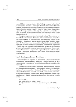 i
i
i
i
i
i
i
i
246 Análise de Discurso Crítica da publicidade
na modalidade visual, encontramos várias “indicações capazes de identiﬁcar”
o medicamento, tais como o personagem “Gatão de meia-idade”, adotado na
suposta campanha; a cor azul, símbolo do medicamento, predominante no fo-
lheto; o logotipo da Pﬁzer, na cor e forma do Viagra. Caso ainda restasse
alguma dúvida para o leitor, o link disponível no folheto o levaria até as pá-
ginas da indústria do medicamento indicado para “impotência sexual”, como
ilustra o Anexo 12.
Outro ponto importante dessa “publicidade indireta” diz respeito ao va-
lor atribuído às informações. Vimos nas análises anteriores que, associado à
macrofunção textual, da linguagem visual como mensagem, o valor das in-
formações é conferido por seleções semióticas especíﬁcas no espaço imagé-
tico. No Texto 6.2, observa-se que, além do logotipo/assinatura no ﬁnal da
mensagem, de modo característico de anúncios, as informações dispostas no
“centro”, quer com o folheto aberto ou fechado, são aquelas que trazem as
pressuposições e metáforas mais evocativas ao medicamento. Como se rela-
cionam diretamente ao esforço retórico de persuadir o leitor, embora também
se preste à atratividade, prosseguimos com a análise dessas categorias na sub-
seção seguinte.
6.2.2 Conﬁança no discurso dos sistemas
Ainda como parte das sugestões ao medicamento – recursos aplicados na
construção da metáfora acional –, destacamos a interdiscursividade, as pres-
suposições, que constituem um tipo de intertextualidade, e as metáforas do
Texto 6.2.
A interdiscursividade, como já destacamos, constitui um traço moldado
por discursos particulares, ligados a campos sociais, interesses e projetos par-
ticulares. No texto em análise, a hibridização discursiva envolve, sobretudo, a
articulação dos discursos do mundo da vida e do Estado, sistema burocrático,
com o discurso particular da publicidade. O segundo discurso é simpliﬁcado e
mesclado com o discurso do mundo da vida, conforme ilustramos no Exemplo
(6.16):
Exemplo (6.16)
Vem comigo que eu vou contar (2º balão).
Desculpem me meter, mas a conversa de vocês virou prato do dia (15º ba-
lão).
www.livroslabcom.ubi.pt
 