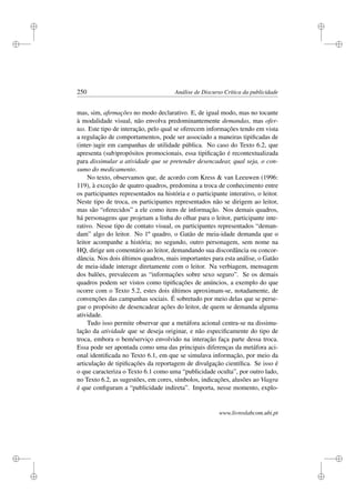 i
i
i
i
i
i
i
i
250 Análise de Discurso Crítica da publicidade
mas, sim, aﬁrmações no modo declarativo. E, de igual modo, mas no tocante
à modalidade visual, não envolva predominantemente demandas, mas ofer-
tas. Este tipo de interação, pelo qual se oferecem informações tendo em vista
a regulação de comportamentos, pode ser associado a maneiras tipiﬁcadas de
(inter-)agir em campanhas de utilidade pública. No caso do Texto 6.2, que
apresenta (sub)propósitos promocionais, essa tipiﬁcação é recontextualizada
para dissimular a atividade que se pretender desencadear, qual seja, o con-
sumo do medicamento.
No texto, observamos que, de acordo com Kress  van Leeuwen (1996:
119), à exceção de quatro quadros, predomina a troca de conhecimento entre
os participantes representados na história e o participante interativo, o leitor.
Neste tipo de troca, os participantes representados não se dirigem ao leitor,
mas são “oferecidos” a ele como itens de informação. Nos demais quadros,
há personagens que projetam a linha do olhar para o leitor, participante inte-
rativo. Nesse tipo de contato visual, os participantes representados “deman-
dam” algo do leitor. No 1º quadro, o Gatão de meia-idade demanda que o
leitor acompanhe a história; no segundo, outro personagem, sem nome na
HQ, dirige um comentário ao leitor, demandando sua discordância ou concor-
dância. Nos dois últimos quadros, mais importantes para esta análise, o Gatão
de meia-idade interage diretamente com o leitor. Na verbiagem, mensagem
dos balões, prevalecem as “informações sobre sexo seguro”. Se os demais
quadros podem ser vistos como tipiﬁcações de anúncios, a exemplo do que
ocorre com o Texto 5.2, estes dois últimos aproximam-se, notadamente, de
convenções das campanhas sociais. É sobretudo por meio delas que se perse-
gue o propósito de desencadear ações do leitor, de quem se demanda alguma
atividade.
Tudo isso permite observar que a metáfora acional centra-se na dissimu-
lação da atividade que se deseja originar, e não especiﬁcamente do tipo de
troca, embora o bem/serviço envolvido na interação faça parte dessa troca.
Essa pode ser apontada como uma das principais diferenças da metáfora aci-
onal identiﬁcada no Texto 6.1, em que se simulava informação, por meio da
articulação de tipiﬁcações da reportagem de divulgação cientíﬁca. Se isso é
o que caracteriza o Texto 6.1 como uma “publicidade oculta”, por outro lado,
no Texto 6.2, as sugestões, em cores, símbolos, indicações, alusões ao Viagra
é que conﬁguram a “publicidade indireta”. Importa, nesse momento, explo-
www.livroslabcom.ubi.pt
 
