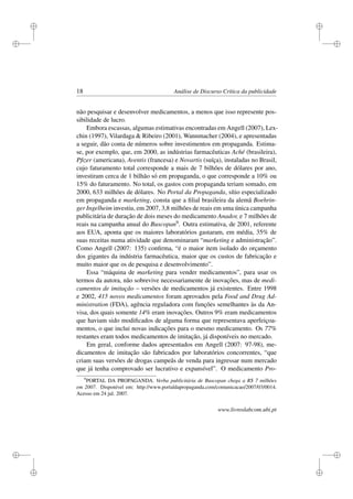 i
i
i
i
i
i
i
i
18 Análise de Discurso Crítica da publicidade
não pesquisar e desenvolver medicamentos, a menos que isso represente pos-
sibilidade de lucro.
Embora escassas, algumas estimativas encontradas em Angell (2007), Lex-
chin (1997), Vilardaga & Ribeiro (2001), Wannmacher (2004), e apresentadas
a seguir, dão conta de números sobre investimentos em propaganda. Estima-
se, por exemplo, que, em 2000, as indústrias farmacêuticas Aché (brasileira),
Pﬁzer (americana), Aventis (francesa) e Novartis (suíça), instaladas no Brasil,
cujo faturamento total corresponde a mais de 7 bilhões de dólares por ano,
investiram cerca de 1 bilhão só em propaganda, o que corresponde a 10% ou
15% do faturamento. No total, os gastos com propaganda teriam somado, em
2000, 633 milhões de dólares. No Portal da Propaganda, sítio especializado
em propaganda e marketing, consta que a ﬁlial brasileira da alemã Boehrin-
ger Ingelheim investiu, em 2007, 3,8 milhões de reais em uma única campanha
publicitária de duração de dois meses do medicamento Anador, e 7 milhões de
reais na campanha anual do Buscopan9. Outra estimativa, de 2001, referente
aos EUA, aponta que os maiores laboratórios gastaram, em média, 35% de
suas receitas numa atividade que denominaram “marketing e administração”.
Como Angell (2007: 135) conﬁrma, “é o maior item isolado do orçamento
dos gigantes da indústria farmacêutica, maior que os custos de fabricação e
muito maior que os de pesquisa e desenvolvimento”.
Essa “máquina de marketing para vender medicamentos”, para usar os
termos da autora, não sobrevive necessariamente de inovações, mas de medi-
camentos de imitação – versões de medicamentos já existentes. Entre 1998
e 2002, 415 novos medicamentos foram aprovados pela Food and Drug Ad-
ministration (FDA), agência reguladora com funções semelhantes às da An-
visa, dos quais somente 14% eram inovações. Outros 9% eram medicamentos
que haviam sido modiﬁcados de alguma forma que representava aperfeiçoa-
mentos, o que inclui novas indicações para o mesmo medicamento. Os 77%
restantes eram todos medicamentos de imitação, já disponíveis no mercado.
Em geral, conforme dados apresentados em Angell (2007: 97-98), me-
dicamentos de imitação são fabricados por laboratórios concorrentes, “que
criam suas versões de drogas campeãs de venda para ingressar num mercado
que já tenha comprovado ser lucrativo e expansível”. O medicamento Pro-
9
PORTAL DA PROPAGANDA. Verba publicitária de Buscopan chega a R$ 7 milhões
em 2007. Disponível em: http://www.portaldapropaganda.com/comunicacao/2007/03/0014.
Acesso em 24 jul. 2007.
www.livroslabcom.ubi.pt
 
