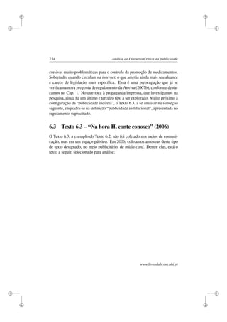 i
i
i
i
i
i
i
i
254 Análise de Discurso Crítica da publicidade
cursivas muito problemáticas para o controle da promoção de medicamentos.
Sobretudo, quando circulam na internet, o que amplia ainda mais seu alcance
e carece de legislação mais especíﬁca. Essa é uma preocupação que já se
veriﬁca na nova proposta de regulamento da Anvisa (2007b), conforme desta-
camos no Cap. 1. No que toca à propaganda impressa, que investigamos na
pesquisa, ainda há um último e terceiro tipo a ser explorado. Muito próximo à
conﬁguração da “publicidade indireta”, o Texto 6.3, a se analisar na subseção
seguinte, enquadra-se na deﬁnição “publicidade institucional”, apresentada no
regulamento supracitado.
6.3 Texto 6.3 – “Na hora H, conte conosco” (2006)
O Texto 6.3, a exemplo do Texto 6.2, não foi coletado nos meios de comuni-
cação, mas em um espaço público. Em 2006, coletamos amostras deste tipo
de texto designado, no meio publicitário, de mídia card. Dentre elas, está o
texto a seguir, selecionado para análise:
www.livroslabcom.ubi.pt
 