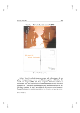 i
i
i
i
i
i
i
i
Viviane Ramalho 255
Texto 6.3 – “Na hora H, conte conosco” (2006)
Fonte: Distribuição gratuita.
Sobre o Texto 6.3, cabe destacar que, ao que tudo indica, trata-se de um
gênero “emergente”, que vem se consolidando na prática publicitária. De
acordo com Sampaio (2003: 107, 317), os “postais distribuídos em bares e
restaurantes” são uma mídia extensiva, complementar aos veículos básicos de
comunicação. Constituem, ainda segundo o autor, uma das tendências da pu-
blicidade, resultante da atual “necessidade de desenvolver novos formatos”.
Se a publicidade como um todo carece de novos formatos, no caso das propa-
Livros LabCom
 
