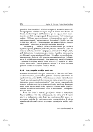 i
i
i
i
i
i
i
i
256 Análise de Discurso Crítica da publicidade
gandas de medicamento essa necessidade amplia-se. O formato mídia card,
nessa perspectiva, contribui não só para atingir de maneira mais eﬁciente o/a
leitor/a, mas também para fazê-lo de modo que não seja, ao menos imedia-
tamente, percebido como propaganda de medicamento. No livro Reclames
da Bayer (2006), em que, posteriormente à coleta de dados, o texto foi publi-
cado, essa propaganda é apresentada como “institucional”. Signiﬁca que, para
o anunciante, o Texto 6.3 é uma propaganda dos laboratórios Bayer, e não do
medicamento Levitra, imitação do Viagra patenteado pela Pﬁzer.
Conforme Cap. 1, “imitação” refere-se a medicamentos que, ﬁndada a
vigência da patente, podem ser produzidos por outros laboratórios. Como são
muitas as imitações, só mesmo a propaganda, como observou Angell (2007),
pode destacar uma ou outra marca concorrente. Segundo a mesma autora,
nos EUA, país em que a prática publicitária é liberada, a propaganda de me-
dicamentos para disfunção erétil assume proporções assustadoras. No Brasil,
apesar de proibida, essa propaganda é feita, por exemplo, por meio de supostas
“campanhas de utilidade pública”, como o Texto 6.2, e, também, de “publi-
cidades institucionais”, como se pretende o Texto 6.3. A análise discursiva
permitirá abordar essas questões com mais detalhes.
6.3.1 Interesse pelos sentidos implícitos
Conforme mencionamos acima, para o anunciante, o Texto 6.3 é uma “publi-
cidade institucional”, cuja ﬁnalidade, portanto, é promover o laboratório. No
regulamento da Anvisa (2007b), publicidade dessa natureza é deﬁnida como
“aquela que exalta a qualidade da empresa, sem exaltar características dos me-
dicamentos, insumos ou substâncias ativas”. Uma vez que, em princípio, não
promove medicamentos, essa prática promocional é autorizada. Entretanto,
numa leitura um pouco mais detida é possível identiﬁcar várias sugestões,
tanto em modalidade verbal quanto visual, ao medicamento Levitra produ-
zido pela Bayer.
Assim como ocorre no Texto 6.2, que explora a cor azul do medicamento
Viagra, também no Texto 6.3 a cor laranja do Levitra parece servir de recurso
alusivo ao medicamento. Além da cor que remete ao produto, temos a re-
presentação particular dos participantes, assim como a atribuição de valores
especíﬁcos às informações, como meios para a construção de sentidos implí-
citos.
www.livroslabcom.ubi.pt
 