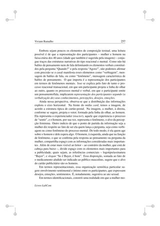 i
i
i
i
i
i
i
i
Viviane Ramalho 257
Embora sejam poucos os elementos de composição textual, uma leitura
possível é de que a representação dos participantes – mulher e homem na
faixa etária dos 40 anos (idade que também é sugerida pela imagem) – conju-
gue traços das estruturas narrativas do tipo reacional e mental. Como não há
balões de pensamento nem de fala delimitando os elementos verbais constituí-
dos pela pergunta “Quando?” e pela resposta “Agora!”, não podemos aﬁrmar
com precisão se o casal manifesta esses elementos como “verbiagem”, men-
sagem de balões de fala, ou como “fenômeno”, mensagem característica de
balões de pensamento. O que importa é a representação dos participantes
em termos de fenômenos mentais. Isso se explica pelo fato de tanto o pro-
cesso reacional transacional, em que um participante projeta a linha do olhar
ao outro, quanto os processos mental e verbal, em que o participante emite
um pensamento/fala, implicarem representação dos participantes segundo (a
verbalização de) seus conhecimentos, percepções, desejos, emoções.
Ainda nessa perspectiva, observa-se que a distribuição das informações
explora o eixo horizontal. Na frente do mídia card, temos a imagem, de
acordo a estrutura típica de cartão-postal. Na imagem, a mulher, à direita,
conforme se sugere, projeta o vetor, formado pela linha do olhar, ao homem.
Ela representa o experienciador (reacter), aquele que experiencia o processo
de “sentir”, e o homem, por sua vez, representa o fenômeno, o alvo da percep-
ção feminina. Outro indício de que o ponto de partida da informação seja a
mulher diz respeito ao fato de ser ela quem lança a pergunta, seja como verbi-
agem ou como fenômeno do processo mental. De todo modo, é ela quem age
sobre o homem e dele espera algo. O homem, à esquerda, ainda que na função
de fenômeno, o que se conﬁrma pela resposta ao pensamento ou pergunta da
mulher, compartilha espaço com as informações consideradas mais importan-
tes. Além de estar mais visível ao leitor – ao contrário da mulher, que está de
cabeça para baixo –, divide espaço com os elementos mais importantes para
a publicidade, quais sejam, as referências comerciais – logotipo/assinatura
“Bayer”, e slogan “Se é Bayer, é bom”. Essa disposição, somada ao fato de
o medicamento aludido ser indicado ao público masculino, sugere que o alvo
do cartão publicitário são os homens.
Em termos representacionais, essa organização semiótica particular su-
gere envolvimento sentimental e íntimo entre os participantes, que expressam
desejos, emoções, sentimentos. É, notadamente, sugestiva ao ato sexual.
Em termos identiﬁcacionais, constrói uma realidade em que a mulher mo-
Livros LabCom
 