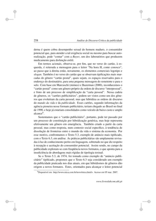 i
i
i
i
i
i
i
i
258 Análise de Discurso Crítica da publicidade
derna é quem cobra desempenho sexual do homem maduro, o consumidor
potencial que, para atender a tal exigência social ou mesmo para buscar auto-
realização, pode “contar” com a Bayer, um dos laboratórios que produzem
medicamento para disfunção erétil.
Em termos acionais, observa-se, por ﬁm, que no verso do cartão, à es-
querda, é reiterada a mensagem para o leitor “Na hora H, conte conosco”,
ao passo que à direita estão, novamente, os elementos comerciais logotipo e
slogan. Também é no verso do cartão que se observam tipiﬁcações mais mar-
cadas do gênero “cartão postal”, quais sejam, os espaços reservados para o
endereço do destinatário, para uma pequena mensagem do remetente e para o
selo. Com base em Marcuschi (mimeo) e Bazerman (2000), reconhecemos o
“cartão postal” como um gênero próprio da ordem de discurso “interpessoal”,
e fruto de um processo de simpliﬁcação da “carta pessoal”. Nessa cadeia
de gêneros, os “cartões publicitários”, podem ser vistos como um dos gêne-
ros que evoluíram da carta pessoal, mas que hibridiza as ordens de discurso
do mundo da vida e da publicidade. Esses cartões, segundo informações da
agência pioneira nesse formato publicitário, teriam chegado ao Brasil no ﬁnal
de 1990, e hoje já estariam consolidados como veículo de baixo custo e amplo
alcance9.
Sustentamos que o “cartão publicitário”, portanto, pode ter passado por
um processo de constituição por hibridização genérica, mas hoje representa
efetivamente um gênero em emergência. Também criado a partir da carta
pessoal, mas como resposta, num contexto social especíﬁco, à tendência de
dissolução de fronteiras entre o mundo da vida o sistema da economia. Por
esse motivo, confrontamos o Texto 5.3, exemplo de anúncio mais tipiﬁcado,
com o Texto 6.3, em análise. As práticas publicitárias são amplamente revisa-
das à luz de conhecimento perito em linguagem, sobretudo no que diz respeito
à recepção e aceitação do consumidor potencial. Assim sendo, no campo da
publicidade exploram-se com freqüência novos formatos, o que aponta para a
insuﬁciência de abordagens mais rígidas de tipologia textual.
Se o Texto 5.3, de 1974, foi tomado como exemplo de “anúncio publi-
citário” tipiﬁcado, propomos que o Texto 6.3 seja considerado um exemplo
da publicidade praticada nos dias atuais, em que hibridismos de gêneros dão
origem a novos formatos. Estes, orientados para alcançar o leitor potencial
9
Disponível em: http://www.mica.com.br/novo/mica.html. Acesso em 05 mar. 2007.
www.livroslabcom.ubi.pt
 