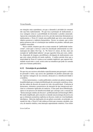 i
i
i
i
i
i
i
i
Viviane Ramalho 259
em situações mais espontâneas, em que a demanda à atividade de consumir
não seja feita explicitamente. No que toca à promoção de medicamento, a
essa vantagem soma-se a possibilidade de dissimular o produto anunciado.
Apesar das comentadas alusões ao Levitra, por não mencionar diretamente ao
medicamento, o Texto 6.3 simula uma publicidade que teria como principal
objetivo promover a indústria farmacêutica. Ocorre, no entanto, que o texto
parece promover não só a instituição mas também seu produto, indicado para
o público masculino.
Nesse sentido, notamos que não se trata somente de “publicidade institu-
cional”, como quer a Anvisa e como foi classiﬁcado anteriormente na siste-
matização dos dados (Ver Cap. 4). No Texto 6.3, temos, de fato, mais um
exemplo de “publicidade indireta”, em que sugestões feitas por cores, símbo-
los, disposição de imagens, possibilitam a divulgação de medicamentos sem
que estes sejam referidos de modo explícito. A análise permite dizer que a
atratividade do Texto 6.3 centra-se nos sentidos implícitos, que sugerem inti-
midade sexual entre o casal, assim como na estranheza que pode ser causada
pelo novo formato publicitário.
6.3.2 Estratégia de proximidade
No que toca aos recursos articulados especiﬁcamente para perseguir o esforço
de persuadir o leitor, seja acerca das qualidades do produto anunciado seja
das supostas vantagens de seu consumo, destacam-se a interdiscursividade e
a metáfora.
Como mencionamos, o cartão publicitário constitui um gênero emergente
da publicidade que se origina da hibridização de convenções semióticas oriun-
das das ordens de discurso do mundo da vida e da publicidade. Conforme já
destacamos, elementos característicos da interação de tipo interpessoal mes-
clam-se a elementos tipiﬁcados de anúncios. Como parte dessa hibridização,
opera-se um processo de interdiscursividade que converge com o conceito de
“democratização sintética do discurso”, problematizado em Fairclough (2001).
De modo simpliﬁcado, pelo conceito se entende uma tecnologia discursiva em
que se eliminam assimetrias explícitas no discurso, tendo em vista ﬁnalidades
ideológicas. Além das tipiﬁcações de um gênero associado, em princípio, ao
mundo da vida, o Texto 6.3 não ordena ao leitor que consuma o produto, mas
cria, de maneira sintética, uma interação supostamente simétrica. Esse efeito
Livros LabCom
 
