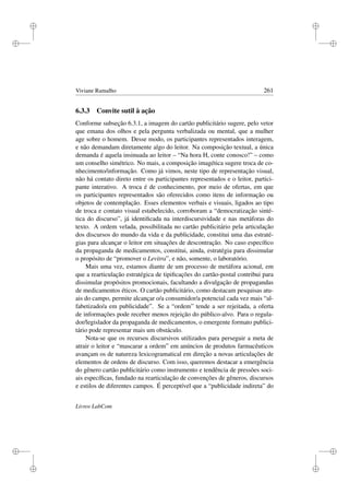 i
i
i
i
i
i
i
i
Viviane Ramalho 261
6.3.3 Convite sutil à ação
Conforme subseção 6.3.1, a imagem do cartão publicitário sugere, pelo vetor
que emana dos olhos e pela pergunta verbalizada ou mental, que a mulher
age sobre o homem. Desse modo, os participantes representados interagem,
e não demandam diretamente algo do leitor. Na composição textual, a única
demanda é aquela insinuada ao leitor – “Na hora H, conte conosco!” – como
um conselho simétrico. No mais, a composição imagética sugere troca de co-
nhecimento/informação. Como já vimos, neste tipo de representação visual,
não há contato direto entre os participantes representados e o leitor, partici-
pante interativo. A troca é de conhecimento, por meio de ofertas, em que
os participantes representados são oferecidos como itens de informação ou
objetos de contemplação. Esses elementos verbais e visuais, ligados ao tipo
de troca e contato visual estabelecido, corroboram a “democratização sinté-
tica do discurso”, já identiﬁcada na interdiscursividade e nas metáforas do
texto. A ordem velada, possibilitada no cartão publicitário pela articulação
dos discursos do mundo da vida e da publicidade, constitui uma das estraté-
gias para alcançar o leitor em situações de descontração. No caso especíﬁco
da propaganda de medicamentos, constitui, ainda, estratégia para dissimular
o propósito de “promover o Levitra”, e não, somente, o laboratório.
Mais uma vez, estamos diante de um processo de metáfora acional, em
que a rearticulação estratégica de tipiﬁcações do cartão-postal contribui para
dissimular propósitos promocionais, facultando a divulgação de propagandas
de medicamentos éticos. O cartão publicitário, como destacam pesquisas atu-
ais do campo, permite alcançar o/a consumidor/a potencial cada vez mais “al-
fabetizado/a em publicidade”. Se a “ordem” tende a ser rejeitada, a oferta
de informações pode receber menos rejeição do público-alvo. Para o regula-
dor/legislador da propaganda de medicamentos, o emergente formato publici-
tário pode representar mais um obstáculo.
Nota-se que os recursos discursivos utilizados para perseguir a meta de
atrair o leitor e “mascarar a ordem” em anúncios de produtos farmacêuticos
avançam os de natureza lexicogramatical em direção a novas articulações de
elementos de ordens de discurso. Com isso, queremos destacar a emergência
do gênero cartão publicitário como instrumento e tendência de pressões soci-
ais especíﬁcas, fundado na rearticulação de convenções de gêneros, discursos
e estilos de diferentes campos. É perceptível que a “publicidade indireta” do
Livros LabCom
 