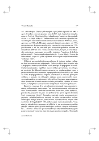 i
i
i
i
i
i
i
i
Viviane Ramalho 19
zac, fabricado pelo Eli Lilly, por exemplo, o qual perdeu a patente em 2001 e
agora é vendido como um genérico cerca de 80% mais barato, tem imitações
como o Paxil, da GlaxoSmithKline, indicado para “transtorno da ansiedade
social”, e o Zoloft, da Pﬁzer. Embora muito mais caras que o genérico, es-
sas imitações estão entre os medicamentos mais vendidos. O Prozac, ainda,
aprovado em 1987 pela FDA para tratamento da depressão; depois em 1994,
para tratamento do transtorno obsessivo compulsivo; em seguida em 1996,
para bulimia, e, por ﬁm, em 1999, para a depressão geriátrica, retornou ao
mercado em 2007 em nova versão, com novo nome, Sarafem, e nova indica-
ção, sintomas pré-menstruais, convertidos na doença “transtorno da disforia
pré-menstrual”. Outro exemplo são as imitações Levitra, Cialis, Vivanza do
medicamento Viagra, da Pﬁzer, o primeiro indicado para o que se denominou
“disfunção erétil”.
O fato de ser uma indústria essencialmente de imitação ajuda a explicar
os altos investimentos em propaganda. Embora o objeto desta pesquisa seja
a propaganda direta ao consumidor, o alvo principal da propaganda da indús-
tria farmacêutica não é o público, mas os médicos prescritores. Os esforços
de marketing dos laboratórios concentram-se em variadas práticas, como a
propaganda direta ao consumidor; a propaganda dirigida a médicos por meio
de visitas de propagandistas a hospitais, consultórios; as amostras grátis para
médicos; os anúncios em publicações médicas, assim como reuniões e con-
gressos de médicos, organizados por laboratórios. Entretanto, a garantia de su-
cesso no mercado de medicamentos de imitação depende, também, de outros
fatores, a exemplo dos que destacamos a seguir com base em Angell (2007).
Primeiro, o mercado deve ser suﬁcientemente grande para comportar to-
dos os medicamentos concorrentes, “por isso os problemas de saúde para as
quais o medicamento é indicado devem durar a vida toda, como depressão,
pressão alta, colesterol alto, mas não podem ser tão graves a ponto de serem
letais e matarem o cliente”. Segundo, o mercado precisa ser composto por
pagantes. A indústria não tem interesse em vender ou desenvolver medica-
mentos para doenças tropicais, como malária, esquistossomose, porque, ainda
nos termos de Angell (2007: 100), embora sejam muito disseminadas, “essas
doenças não são importantes para a indústria, já que as pessoas acometidas
por elas estão em países pobres demais para poderem comprar medicamen-
tos”. Terceiro, é necessário que o mercado seja suﬁcientemente elástico para
poder se expandir ou mesmo para dar origem a outros mercados. O mercado
Livros LabCom
 