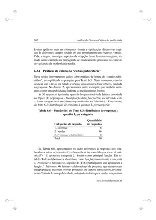i
i
i
i
i
i
i
i
262 Análise de Discurso Crítica da publicidade
Levitra apóia-se mais em elementos visuais e tipiﬁcações discursivas trazi-
das de diferentes campos sociais do que propriamente em recursos verbais.
Cabe, a seguir, investigar aspectos da recepção desse formato emergente, to-
mado como exemplo da propaganda de medicamento praticada no contexto
de vigilância da modernidade tardia.
6.3.4 Práticas de leitura do “cartão publicitário”
Nesta seção, interpretamos dados sobre práticas de leitura do “cartão publi-
citário”, exempliﬁcado na pesquisa pelo Texto 6.3. Neste momento, convém
destacar que o texto em estudo é apenas uma amostra desse gênero, coletada
na pesquisa. No Anexo 15, apresentamos outro exemplar, que também avali-
amos como uma publicidade indireta do medicamento Levitra.
As 30 respostas à primeira questão do questionário de leitura, associada
ao Tópico (1) de pesquisa – Identiﬁcação da(s) função(ões) social(is) do texto
–, foram categorizadas em 3 itens e quantiﬁcadas na Tabela 6.6 – Função(ões)
do Texto 6.3: distribuição de respostas à questão 1, por categoria:
Tabela 6.6 – Função(ões) do Texto 6.3: distribuição de respostas à
questão 1, por categoria
Quantidade
Categorias de resposta de respostas
1. Informar 6
2. Vender 16
3. Promover o laboratório 8
Total 30
Na Tabela 6.6, apresentamos os dados referentes às respostas dos cola-
boradores sobre a(s) possível(is) função(ões) do texto lido por eles. A mai-
oria (T= 16) apontou a categoria 2. Vender como principal função. Um to-
tal de (T=8) colaboradores identiﬁcou como função predominante a categoria
3. Promover o laboratório, seguido de (T=6) participantes que apontaram a
função 1. Informar. Os leitores-colaboradores da pesquisa, que representam
uma população maior de leitores potenciais de cartões publicitários, reconhe-
cem o Texto 6.3 como publicidade, sobretudo voltada para vender um produto
www.livroslabcom.ubi.pt
 
