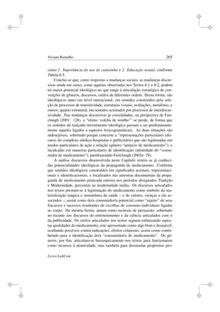 i
i
i
i
i
i
i
i
Viviane Ramalho 265
como 1. Importância do uso de camisinha e 2. Educação sexual, conforme
Tabela 6.5.
Conclui-se que, como respostas a mudanças sociais, as mudanças discur-
sivas ainda em curso, como aquelas observadas nos Textos 6.1 e 6.2, podem
ter maior potencial ideológico no que tange à articulação estratégica de con-
venções de gêneros, discursos, estilos de diferentes ordens. Dessa forma, são
ideológicos tanto em nível interacional, em sentidos construídos pela sele-
ção de processos de transitividade, estruturas visuais, avaliações, metáforas, e
outros; quanto estrutural, em sentidos acionados por processos de interdiscur-
sividade. Nas mudanças discursivas já consolidadas, na perspectiva de Fair-
clough (2001: 128), o “efeito ‘colcha de retalho’” se perde, de forma que
os sentidos de realçado investimento ideológico passam a ser predominante-
mente aqueles ligados a aspectos lexicogramaticais. As duas situações são
indesejáveis, sobretudo porque concerne a “representações particulares (dis-
curso do complexo médico-hospitalar e publicitário) que são legitimadas em
modos particulares de ação e relação (gênero “anúncio de medicamento”), e
inculcadas em maneiras particulares de identiﬁcação (identidade do “consu-
midor de medicamento”), parafraseando Fairclough (2003a: 29).
A análise discursiva desenvolvida neste Capítulo reitera as já conheci-
das potencialidades ideológicas da propaganda de medicamento. Conﬁrma
que sentidos ideológicos construídos em signiﬁcados acionais, representaci-
onais e identiﬁcacionais, e localizados nas amostras documentais da propa-
ganda de medicamento praticada outrora nos períodos designados Tradição
e Modernidade, persistem na modernidade tardia. Os discursos articulados
nos textos prestam-se à legitimação do medicamento como símbolo da ma-
terialização mágica e instantânea da saúde – e de valores, crenças a ela as-
sociados –, assim como do/a consumidor/a potencial como “sujeito” de seus
fracassos e sucessos resultantes de escolhas de consumo individuais ligadas
ao corpo. Da mesma forma, atuam como recursos de persuasão, sobretudo
no tocante aos discursos do entretenimento e da ciência articulados com o
da publicidade. Os estilos articulados nos textos seguem enfatizando supos-
tas qualidades do medicamento, este apresentado como algo bom e desejável;
ocultando possíveis contra-indicações, efeitos colaterais, assim como contri-
buindo para a identiﬁcação do/a “consumidor/a de medicamento”. Os gê-
neros, por ﬁm, articulam-se hierarquicamente nos textos para funcionarem
como recursos à atratividade, mas também para dissimular propósitos pro-
Livros LabCom
 