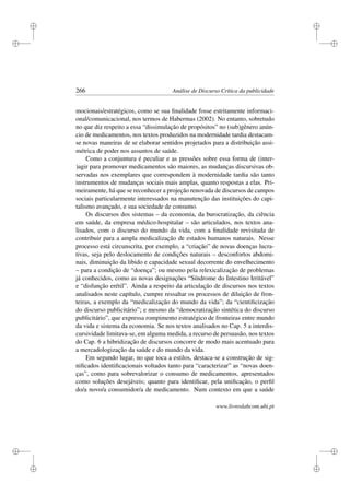 i
i
i
i
i
i
i
i
266 Análise de Discurso Crítica da publicidade
mocionais/estratégicos, como se sua ﬁnalidade fosse estritamente informaci-
onal/comunicacional, nos termos de Habermas (2002). No entanto, sobretudo
no que diz respeito a essa “dissimulação de propósitos” no (sub)gênero anún-
cio de medicamentos, nos textos produzidos na modernidade tardia destacam-
se novas maneiras de se elaborar sentidos projetados para a distribuição assi-
métrica de poder nos assuntos de saúde.
Como a conjuntura é peculiar e as pressões sobre essa forma de (inter-
)agir para promover medicamentos são maiores, as mudanças discursivas ob-
servadas nos exemplares que correspondem à modernidade tardia são tanto
instrumentos de mudanças sociais mais amplas, quanto respostas a elas. Pri-
meiramente, há que se reconhecer a projeção renovada de discursos de campos
sociais particularmente interessados na manutenção das instituições do capi-
talismo avançado, e sua sociedade de consumo.
Os discursos dos sistemas – da economia, da burocratização, da ciência
em saúde, da empresa médico-hospitalar – são articulados, nos textos ana-
lisados, com o discurso do mundo da vida, com a ﬁnalidade revisitada de
contribuir para a ampla medicalização de estados humanos naturais. Nesse
processo está circunscrita, por exemplo, a “criação” de novas doenças lucra-
tivas, seja pelo deslocamento de condições naturais – desconfortos abdomi-
nais, diminuição da libido e capacidade sexual decorrente do envelhecimento
– para a condição de “doença”; ou mesmo pela relexicalização de problemas
já conhecidos, como as novas designações “Síndrome do Intestino Irritável”
e “disfunção erétil”. Ainda a respeito da articulação de discursos nos textos
analisados neste capítulo, cumpre ressaltar os processos de diluição de fron-
teiras, a exemplo da “medicalização do mundo da vida”; da “cientiﬁcização
do discurso publicitário”; e mesmo da “democratização sintética do discurso
publicitário”, que expressa rompimento estratégico de fronteiras entre mundo
da vida e sistema da economia. Se nos textos analisados no Cap. 5 a interdis-
cursividade limitava-se, em alguma medida, a recurso de persuasão, nos textos
do Cap. 6 a hibridização de discursos concorre de modo mais acentuado para
a mercadologização da saúde e do mundo da vida.
Em segundo lugar, no que toca a estilos, destaca-se a construção de sig-
niﬁcados identiﬁcacionais voltados tanto para “caracterizar” as “novas doen-
ças”, como para sobrevalorizar o consumo de medicamentos, apresentados
como soluções desejáveis; quanto para identiﬁcar, pela uniﬁcação, o perﬁl
do/a novo/a consumidor/a de medicamento. Num contexto em que a saúde
www.livroslabcom.ubi.pt
 