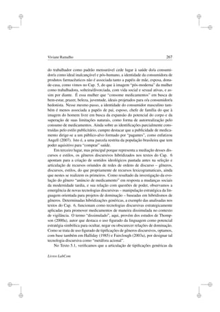 i
i
i
i
i
i
i
i
Viviane Ramalho 267
do trabalhador como padrão mensurável cede lugar à saúde do/a consumi-
dor/a como ideal inalcançável e pós-humano, a identidade da consumidora de
produtos farmacêuticos não é associada tanto a papéis de mãe, esposa, dona-
de-casa, como vimos no Cap. 5, do que à imagem “pós-moderna” da mulher
como trabalhadora, solteira/divorciada, com vida social e sexual ativas, e as-
sim por diante. É essa mulher que “consome medicamentos” em busca de
bem-estar, prazer, beleza, juventude, ideais projetados para o/a consumidor/a
hedonista. Nesse mesmo passo, a identidade do consumidor masculino tam-
bém é menos associada a papéis de pai, esposo, chefe de família do que à
imagem do homem livre em busca da expansão do potencial do corpo e da
superação de suas limitações naturais, como forma de autorrealização pelo
consumo de medicamentos. Ainda sobre as identiﬁcações parcialmente cons-
truídas pelo estilo publicitário, cumpre destacar que a publicidade de medica-
mento dirige-se a um público-alvo formado por “pagantes”, como enfatizou
Angell (2007). Isto é, a uma parcela restrita da população brasileira que tem
poder aquisitivo para “comprar” saúde.
Em terceiro lugar, mas principal porque representa a mediação desses dis-
cursos e estilos, os gêneros discursivos hibridizados nos textos do Cap. 6
apontam para a criação de sentidos ideológicos pautada antes na seleção e
articulação de recursos oriundos de redes de ordens de discurso – gêneros,
discursos, estilos, do que propriamente de recursos lexicogramaticais, ainda
que nestes se realizem os primeiros. Como resultado da investigação da evo-
lução do gênero “anúncio de medicamento” em resposta a mudanças sociais
da modernidade tardia, e sua relação com questões de poder, observamos a
emergência de novas tecnologias discursivas – manipulação estratégica da lin-
guagem orientada para projetos de dominação – baseadas em hibridismos de
gêneros. Determinadas hibridizações genéricas, a exemplo das analisadas nos
textos do Cap. 6, funcionam como tecnologias discursivas estrategicamente
aplicadas para promover medicamentos de maneira dissimulada no contexto
de vigilância. O termo “dissimulado”, aqui, provém dos estudos de Thomp-
son (2000a), autor que destaca o uso ﬁgurado da linguagem como potencial
estratégia simbólica para ocultar, negar ou obscurecer relações de dominação.
Como se trata de uso ﬁgurado de tipiﬁcações de gêneros discursivos, optamos,
com base também em Halliday (1985) e Fairclough (2003a), por designar tal
tecnologia discursiva como “metáfora acional”.
No Texto 5.1, veriﬁcamos que a articulação de tipiﬁcações genéricas da
Livros LabCom
 