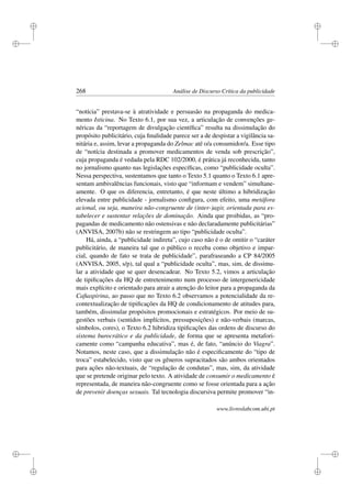 i
i
i
i
i
i
i
i
268 Análise de Discurso Crítica da publicidade
“notícia” prestava-se à atratividade e persuasão na propaganda do medica-
mento Isticina. No Texto 6.1, por sua vez, a articulação de convenções ge-
néricas da “reportagem de divulgação cientíﬁca” resulta na dissimulação do
propósito publicitário, cuja ﬁnalidade parece ser a de despistar a vigilância sa-
nitária e, assim, levar a propaganda do Zelmac até o/a consumidor/a. Esse tipo
de “notícia destinada a promover medicamentos de venda sob prescrição”,
cuja propaganda é vedada pela RDC 102/2000, é prática já reconhecida, tanto
no jornalismo quanto nas legislações especíﬁcas, como “publicidade oculta”.
Nessa perspectiva, sustentamos que tanto o Texto 5.1 quanto o Texto 6.1 apre-
sentam ambivalências funcionais, visto que “informam e vendem” simultane-
amente. O que os diferencia, entretanto, é que neste último a hibridização
elevada entre publicidade - jornalismo conﬁgura, com efeito, uma metáfora
acional, ou seja, maneira não-congruente de (inter-)agir, orientada para es-
tabelecer e sustentar relações de dominação. Ainda que proibidas, as “pro-
pagandas de medicamento não ostensivas e não declaradamente publicitárias”
(ANVISA, 2007b) não se restringem ao tipo “publicidade oculta”.
Há, ainda, a “publicidade indireta”, cujo caso não é o de omitir o “caráter
publicitário, de maneira tal que o público o receba como objetivo e impar-
cial, quando de fato se trata de publicidade”, parafraseando a CP 84/2005
(ANVISA, 2005, s/p), tal qual a “publicidade oculta”, mas, sim, de dissimu-
lar a atividade que se quer desencadear. No Texto 5.2, vimos a articulação
de tipiﬁcações da HQ de entretenimento num processo de intergenericidade
mais explícito e orientado para atrair a atenção do leitor para a propaganda da
Caﬁaspirina, ao passo que no Texto 6.2 observamos a potencialidade da re-
contextualização de tipiﬁcações da HQ de condicionamento de atitudes para,
também, dissimular propósitos promocionais e estratégicos. Por meio de su-
gestões verbais (sentidos implícitos, pressuposições) e não-verbais (marcas,
símbolos, cores), o Texto 6.2 hibridiza tipiﬁcações das ordens de discurso do
sistema burocrático e da publicidade, de forma que se apresenta metafori-
camente como “campanha educativa”, mas é, de fato, “anúncio do Viagra”.
Notamos, neste caso, que a dissimulação não é especiﬁcamente do “tipo de
troca” estabelecido, visto que os gêneros supracitados são ambos orientados
para ações não-textuais, de “regulação de condutas”, mas, sim, da atividade
que se pretende originar pelo texto. A atividade de consumir o medicamento é
representada, de maneira não-congruente como se fosse orientada para a ação
de prevenir doenças sexuais. Tal tecnologia discursiva permite promover “in-
www.livroslabcom.ubi.pt
 