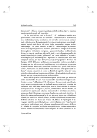 i
i
i
i
i
i
i
i
Viviane Ramalho 269
diretamente” o Viagra, cuja propaganda é proibida no Brasil por se tratar de
medicamento de venda sob prescrição.
Por ﬁm, no confronto entre os Textos 5.3 e 6.3, ambos selecionados, res-
pectivamente, como amostras de “anúncios” característicos da modernidade
e da modernidade tardia, levantamos, por um lado, convenções de anúncios
mais estáveis, como do medicamento Aspirina, organizados em torno de ele-
mentos textuais mais ﬁxos, tais como título, imagem/foto, slogan, assina-
tura/logotipo. Por outro, tomando o Texto 6.3 como exemplo, problemati-
zamos essa organização textual mais ﬁxa, apresentando uma possível amostra
de um gênero publicitário emergente. Igualmente fundado na hibridização
discursiva, mas de mundo da vida-publicidade, o novo formato reconhecido
no meio especializado como “mídia card” ou “cartão publicitário” recontex-
tualiza tipiﬁcações do cartão-postal. Apresenta-se como eﬁciente meio para
atingir o/a leitor/a, por meio do “approach de serviço público” discutido em
Sampaio (2003: 184), mas também, no caso da prática em foco, para fazê-lo
de modo que não seja, ao menos imediatamente, percebido como propaganda
de medicamento. Ainda que o anunciante o deﬁna como “publicidade institu-
cional”, veriﬁcamos sua potencialidade para constituir uma “publicidade in-
direta”, em que, a exemplo do ocorre no Texto 6.2, sugestões feitas por cores,
símbolos, disposição de imagens, possibilitam a divulgação do medicamento
Viagra, sem que este seja referido de modo explícito.
No tocante às práticas de leitura investigadas, veriﬁcamos que mesmo os
textos mais híbridos do Cap. 5 são reconhecidos majoritariamente pelos cola-
boradores como “publicidades”. Os hibridismos discursivos são identiﬁcados
como recursos orientados para a ﬁnalidade promocional, esta revelada por
elementos mais tipiﬁcados como slogan, menção à marca/nome do produto,
indicações de uso, descrição do produto, dentre outros. Em sua maioria, os
colaboradores reconhecem a função promocional ou estratégica nos textos,
ainda que ela divida espaço com outras funções ou esteja mais implícita. A
leitura dos textos analisados no Cap. 6, por seu turno, sugere que o hibridismo
elevado das metáforas acionais oferece maiores diﬁculdades interpretativas.
Podemos observar nos dados que o Texto 6.1, híbrido de reportagem de di-
vulgação cientíﬁca-publicidade, tende a ser reconhecido como “reportagem”,
cuja função predominante seria informar, segundo os colaboradores. O Texto
6.2, híbrido de campanha social/educativa-publicidade, também apontou ten-
dências para seu reconhecimento como campanha de condicionamento de ati-
Livros LabCom
 