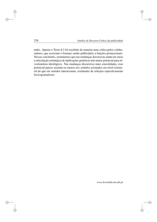 i
i
i
i
i
i
i
i
270 Análise de Discurso Crítica da publicidade
tudes. Apenas o Texto 6.3 foi recebido de maneira mais crítica pelos colabo-
radores, que associam o formato cartão publicitário a funções promocionais.
Nessas conclusões, sustentamos que nas mudanças discursivas ainda em curso
a articulação estratégica de tipiﬁcações genéricas tem maior potencial para in-
vestimentos ideológicos. Nas mudanças discursivas mais consolidadas, esse
potencial parece assentar-se menos nos sentidos acionados em nível estrutu-
ral do que em sentidos interacionais, resultantes de seleções especiﬁcamente
lexicogramaticais.
www.livroslabcom.ubi.pt
 