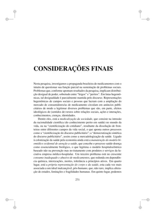 i
i
i
i
i
i
i
i
CONSIDERAÇÕES FINAIS
Nesta pesquisa, investigamos a propaganda brasileira de medicamentos com o
intuito de questionar sua função parcial na sustentação de problemas sociais.
Problemas que, conforme apontam resultados da pesquisa, implicam distribui-
ção desigual de poder, sobretudo entre “leigos” e “peritos”. Em lutas hegemô-
nicas, tal desigualdade é parcialmente mantida pelo discurso. Representações
hegemônicas de campos sociais e pessoas que lucram com a ampliação do
mercado de consumidores/as de medicamento circulam em anúncios publi-
citários de modo a legitimar diversos problemas que são, em parte, efeitos
ideológicos de (sentidos de) textos sobre relações sociais, ações e interações,
conhecimentos, crenças, identidades.
Dentre eles, está a medicalização da sociedade, que consiste na intrusão
da racionalidade cientíﬁca (do conhecimento perito em saúde) no mundo da
vida, ou na “cientiﬁcização do cotidiano”, resultante da dissolução de fron-
teiras entre diferentes campos da vida social, o que aponta outros processos
como a “cientiﬁcização do discurso publicitário”; a “democratização sintética
do discurso publicitário”, assim como a mercadologização da saúde. Ligado
à colonização da saúde pela economia ainda está a manutenção do modelo bi-
omédico ocidental de atenção a saúde, que concebe o processo saúde-doença
como essencialmente biológico, o que legitima o modelo hospitalocêntrico
baseado não na prevenção mas no tratamento com produtos e serviços da lu-
crativa empresa médico-hospitalar. Um terceiro problema está no crescente
consumo inadequado e abusivo de medicamentos, que redunda em dependên-
cia química, intoxicações, mortes, tolerância a princípios ativos. Em quarto
lugar, está a própria representação do corpo e da saúde, esta cada vez mais
associada a um ideal inalcançável, pós-humano, que, não raro, implica altera-
ção de estados, limitações e fragilidades humanas. Em quinto lugar, podemos
271
 