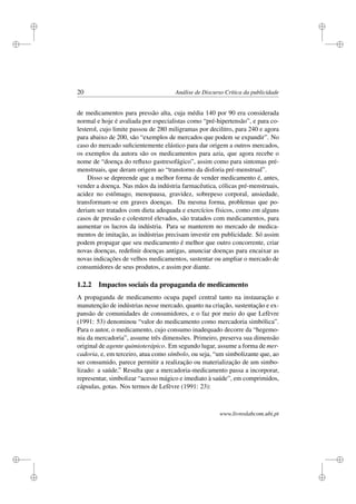 i
i
i
i
i
i
i
i
20 Análise de Discurso Crítica da publicidade
de medicamentos para pressão alta, cuja média 140 por 90 era considerada
normal e hoje é avaliada por especialistas como “pré-hipertensão”, e para co-
lesterol, cujo limite passou de 280 miligramas por decilitro, para 240 e agora
para abaixo de 200, são “exemplos de mercados que podem se expandir”. No
caso do mercado suﬁcientemente elástico para dar origem a outros mercados,
os exemplos da autora são os medicamentos para azia, que agora recebe o
nome de “doença do reﬂuxo gastresofágico”, assim como para sintomas pré-
menstruais, que deram origem ao “transtorno da disforia pré-menstrual”.
Disso se depreende que a melhor forma de vender medicamento é, antes,
vender a doença. Nas mãos da indústria farmacêutica, cólicas pré-menstruais,
acidez no estômago, menopausa, gravidez, sobrepeso corporal, ansiedade,
transformam-se em graves doenças. Da mesma forma, problemas que po-
deriam ser tratados com dieta adequada e exercícios físicos, como em alguns
casos de pressão e colesterol elevados, são tratados com medicamentos, para
aumentar os lucros da indústria. Para se manterem no mercado de medica-
mentos de imitação, as indústrias precisam investir em publicidade. Só assim
podem propagar que seu medicamento é melhor que outro concorrente, criar
novas doenças, redeﬁnir doenças antigas, anunciar doenças para encaixar as
novas indicações de velhos medicamentos, sustentar ou ampliar o mercado de
consumidores de seus produtos, e assim por diante.
1.2.2 Impactos sociais da propaganda de medicamento
A propaganda de medicamento ocupa papel central tanto na instauração e
manutenção de indústrias nesse mercado, quanto na criação, sustentação e ex-
pansão de comunidades de consumidores, e o faz por meio do que Lefèvre
(1991: 53) denominou “valor do medicamento como mercadoria simbólica”.
Para o autor, o medicamento, cujo consumo inadequado decorre da “hegemo-
nia da mercadoria”, assume três dimensões. Primeiro, preserva sua dimensão
original de agente quimioterápico. Em segundo lugar, assume a forma de mer-
cadoria, e, em terceiro, atua como símbolo, ou seja, “um simbolizante que, ao
ser consumido, parece permitir a realização ou materialização de um simbo-
lizado: a saúde.” Resulta que a mercadoria-medicamento passa a incorporar,
representar, simbolizar “acesso mágico e imediato à saúde”, em comprimidos,
cápsulas, gotas. Nos termos de Lefèvre (1991: 23):
www.livroslabcom.ubi.pt
 