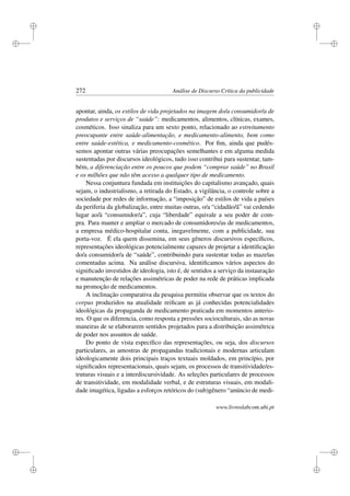 i
i
i
i
i
i
i
i
272 Análise de Discurso Crítica da publicidade
apontar, ainda, os estilos de vida projetados na imagem do/a consumidor/a de
produtos e serviços de “saúde”: medicamentos, alimentos, clínicas, exames,
cosméticos. Isso sinaliza para um sexto ponto, relacionado ao estreitamento
preocupante entre saúde-alimentação, e medicamento-alimento, bem como
entre saúde-estética, e medicamento-cosmético. Por ﬁm, ainda que pudés-
semos apontar outras várias preocupações semelhantes e em alguma medida
sustentadas por discursos ideológicos, tudo isso contribui para sustentar, tam-
bém, a diferenciação entre os poucos que podem “comprar saúde” no Brasil
e os milhões que não têm acesso a qualquer tipo de medicamento.
Nessa conjuntura fundada em instituições do capitalismo avançado, quais
sejam, o industrialismo, a retirada do Estado, a vigilância, o controle sobre a
sociedade por redes de informação, a “imposição” de estilos de vida a países
da periferia da globalização, entre muitas outras, o/a “cidadão/ã” vai cedendo
lugar ao/à “consumidor/a”, cuja “liberdade” equivale a seu poder de com-
pra. Para manter e ampliar o mercado de consumidores/as de medicamentos,
a empresa médico-hospitalar conta, inegavelmente, com a publicidade, sua
porta-voz. É ela quem dissemina, em seus gêneros discursivos especíﬁcos,
representações ideológicas potencialmente capazes de projetar a identiﬁcação
do/a consumidor/a de “saúde”, contribuindo para sustentar todas as mazelas
comentadas acima. Na análise discursiva, identiﬁcamos vários aspectos do
signiﬁcado investidos de ideologia, isto é, de sentidos a serviço da instauração
e manutenção de relações assimétricas de poder na rede de práticas implicada
na promoção de medicamentos.
A inclinação comparativa da pesquisa permitiu observar que os textos do
corpus produzidos na atualidade reiﬁcam as já conhecidas potencialidades
ideológicas da propaganda de medicamento praticada em momentos anterio-
res. O que os diferencia, como resposta a pressões socioculturais, são as novas
maneiras de se elaborarem sentidos projetados para a distribuição assimétrica
de poder nos assuntos de saúde.
Do ponto de vista especíﬁco das representações, ou seja, dos discursos
particulares, as amostras de propagandas tradicionais e modernas articulam
ideologicamente dois principais traços textuais moldados, em princípio, por
signiﬁcados representacionais, quais sejam, os processos de transitividade/es-
truturas visuais e a interdiscursividade. As seleções particulares de processos
de transitividade, em modalidade verbal, e de estruturas visuais, em modali-
dade imagética, ligadas a esforços retóricos do (sub)gênero “anúncio de medi-
www.livroslabcom.ubi.pt
 