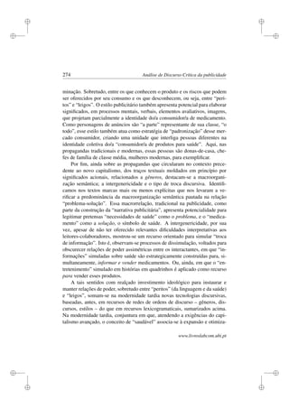 i
i
i
i
i
i
i
i
274 Análise de Discurso Crítica da publicidade
minação. Sobretudo, entre os que conhecem o produto e os riscos que podem
ser oferecidos por seu consumo e os que desconhecem, ou seja, entre “peri-
tos” e “leigos”. O estilo publicitário também apresenta potencial para elaborar
signiﬁcados, em processos mentais, verbais, elementos avaliativos, imagens,
que projetam parcialmente a identidade do/a consumidor/a de medicamento.
Como personagens de anúncios são “a parte” representante de sua classe, “o
todo”, esse estilo também atua como estratégia de “padronização” desse mer-
cado consumidor, criando uma unidade que interliga pessoas diferentes na
identidade coletiva do/a “consumidor/a de produtos para saúde”. Aqui, nas
propagandas tradicionais e modernas, essas pessoas são donas-de-casa, che-
fes de família de classe média, mulheres modernas, para exempliﬁcar.
Por ﬁm, ainda sobre as propagandas que circularam no contexto prece-
dente ao novo capitalismo, dos traços textuais moldados em princípio por
signiﬁcados acionais, relacionados a gêneros, destacam-se a macroorgani-
zação semântica; a intergenericidade e o tipo de troca discursiva. Identiﬁ-
camos nos textos marcas mais ou menos explícitas que nos levaram a ve-
riﬁcar a predominância da macroorganização semântica pautada na relação
“problema-solução”. Essa macrorrelação, tradicional na publicidade, como
parte da construção da “narrativa publicitária”, apresenta potencialidade para
legitimar pretensas “necessidades de saúde” como o problema, e o “medica-
mento” como a solução, o símbolo de saúde. A intergenericidade, por sua
vez, apesar de não ter oferecido relevantes diﬁculdades interpretativas aos
leitores-colaboradores, mostrou-se um recurso orientado para simular “troca
de informação”. Isto é, observam-se processos de dissimulação, voltados para
obscurecer relações de poder assimétricas entre os interactantes, em que “in-
formações” simuladas sobre saúde são estrategicamente construídas para, si-
multaneamente, informar e vender medicamentos. Ou, ainda, em que o “en-
tretenimento” simulado em histórias em quadrinhos é aplicado como recurso
para vender esses produtos.
A tais sentidos com realçado investimento ideológico para instaurar e
manter relações de poder, sobretudo entre “peritos” (da linguagem e da saúde)
e “leigos”, somam-se na modernidade tardia novas tecnologias discursivas,
baseadas, antes, em recursos de redes de ordens de discurso – gêneros, dis-
cursos, estilos – do que em recursos lexicogramaticais, sumarizados acima.
Na modernidade tardia, conjuntura em que, atendendo a exigências do capi-
talismo avançado, o conceito de “saudável” associa-se à expansão e otimiza-
www.livroslabcom.ubi.pt
 