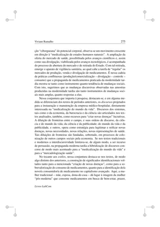 i
i
i
i
i
i
i
i
Viviane Ramalho 275
ção “ciborgueana” do potencial corporal, observa-se um movimento crescente
em direção à “medicalização de estados humanos naturais”. A ampliação da
oferta do mercado de saúde, possibilitada pelos avanços cientíﬁcos e, assim
como sua divulgação, viabilizada pelos avanços tecnológicos, é acompanhada
do processo de abertura do mercado e de retirada do Estado. Com tal retirada,
emerge o aparato de vigilância sanitária, ao qual cabe a tarefa de “regular” os
mercados de produção, venda e divulgação de medicamentos. É nessa cadeia
de práticas conﬂituosas (produção/comercialização – divulgação – controle –
consumo) que a propaganda de medicamentos praticada da modernidade tar-
dia mostra-se tanto como instrumento quanto tendência de mudanças sociais.
Com isto, sugerimos que as mudanças discursivas observadas nas amostras
produzidas na modernidade tardia são tanto instrumentos de mudanças soci-
ais mais amplas, quanto respostas a elas.
Nessa conjuntura que importa à pesquisa, destacam-se, e em alguma me-
dida se diferenciam dos textos de períodos anteriores, os discursos projetados
para a instauração e manutenção da empresa médico-hospitalar, diretamente
interessada na “medicalização do mundo da vida”. Discursos dos sistemas,
tais como o da economia, da burocracia e da ciência são articulados nos tex-
tos analisados, também, como recursos para “criar novas doenças” lucrativas.
A diluição de fronteiras entre o campo, e suas ordens de discurso, da ciên-
cia e do mundo da vida; da ciência e da publicidade; do mundo da vida e da
publicidade, e outros, opera como estratégia para legitimar e reiﬁcar novas
doenças, novas necessidades, novas relações, novas representações de saúde.
Tais diluições de fronteiras são fundadas, sobretudo, em processos de colo-
nização de outros campos sociais pela economia. Se nos textos tradicionais
e modernos a interdiscursividade limitava-se, de algum modo, a ser recurso
de persuasão, na propaganda moderna tardia a hibridização de discursos con-
corre de modo mais acentuado para a “medicalização do mundo da vida” e
para a “mercadologização saúde”.
No tocante aos estilos, nessa conjuntura destaca-se nos textos, de modo
algo distinto dos anteriores, a construção de signiﬁcados identiﬁcacionais vol-
tados tanto para a mencionada “criação de novas doenças”, como para a so-
brevalorização do consumo de medicamentos, quanto para a identiﬁcação do/a
novo/a consumidor/a de medicamento no capitalismo avançado. Aqui, a mu-
lher tradicional – mãe, esposa, dona-de-casa – dá lugar à imagem da mulher
“pós-moderna” que consome medicamentos em busca de bem-estar, prazer,
Livros LabCom
 