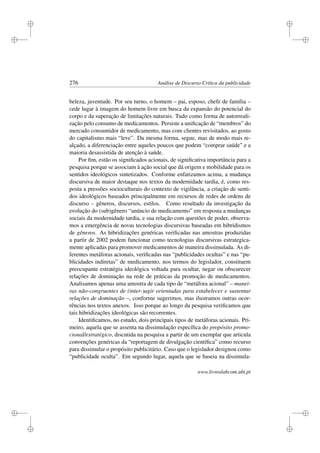 i
i
i
i
i
i
i
i
276 Análise de Discurso Crítica da publicidade
beleza, juventude. Por seu turno, o homem – pai, esposo, chefe de família –
cede lugar à imagem do homem livre em busca da expansão do potencial do
corpo e da superação de limitações naturais. Tudo como forma de autorreali-
zação pelo consumo de medicamentos. Persiste a uniﬁcação de “membros” do
mercado consumidor de medicamento, mas com clientes revisitados, ao gosto
do capitalismo mais “leve”. Da mesma forma, segue, mas de modo mais re-
alçado, a diferenciação entre aqueles poucos que podem “comprar saúde” e a
maioria desassistida de atenção à saúde.
Por ﬁm, estão os signiﬁcados acionais, de signiﬁcativa importância para a
pesquisa porque se associam à ação social que dá origem e mobilidade para os
sentidos ideológicos sintetizados. Conforme enfatizamos acima, a mudança
discursiva de maior destaque nos textos da modernidade tardia, é, como res-
posta a pressões socioculturais do contexto de vigilância, a criação de senti-
dos ideológicos baseados principalmente em recursos de redes de ordens de
discurso – gêneros, discursos, estilos. Como resultado da investigação da
evolução do (sub)gênero “anúncio de medicamento” em resposta a mudanças
sociais da modernidade tardia, e sua relação com questões de poder, observa-
mos a emergência de novas tecnologias discursivas baseadas em hibridismos
de gêneros. As hibridizações genéricas veriﬁcadas nas amostras produzidas
a partir de 2002 podem funcionar como tecnologias discursivas estrategica-
mente aplicadas para promover medicamentos de maneira dissimulada. As di-
ferentes metáforas acionais, veriﬁcadas nas “publicidades ocultas” e nas “pu-
blicidades indiretas” de medicamento, nos termos do legislador, constituem
preocupante estratégia ideológica voltada para ocultar, negar ou obscurecer
relações de dominação na rede de práticas da promoção de medicamentos.
Analisamos apenas uma amostra de cada tipo de “metáfora acional” – manei-
ras não-congruentes de (inter-)agir orientadas para estabelecer e sustentar
relações de dominação –, conforme sugerimos, mas ilustramos outras ocor-
rências nos textos anexos. Isso porque ao longo da pesquisa veriﬁcamos que
tais hibridizações ideológicas são recorrentes.
Identiﬁcamos, no estudo, dois principais tipos de metáforas acionais. Pri-
meiro, aquela que se assenta na dissimulação especíﬁca do propósito promo-
cional/estratégico, discutida na pesquisa a partir de um exemplar que articula
convenções genéricas da “reportagem de divulgação cientíﬁca” como recurso
para dissimular o propósito publicitário. Caso que o legislador designou como
“publicidade oculta”. Em segundo lugar, aquela que se baseia na dissimula-
www.livroslabcom.ubi.pt
 