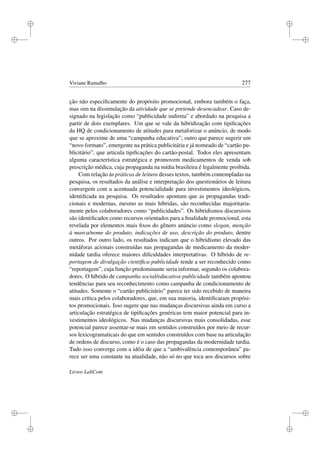 i
i
i
i
i
i
i
i
Viviane Ramalho 277
ção não especiﬁcamente do propósito promocional, embora também o faça,
mas sim na dissimulação da atividade que se pretende desencadear. Caso de-
signado na legislação como “publicidade indireta” e abordado na pesquisa a
partir de dois exemplares. Um que se vale da hibridização com tipiﬁcações
da HQ de condicionamento de atitudes para metaforizar o anúncio, de modo
que se aproxime de uma “campanha educativa”; outro que parece sugerir um
“novo formato”, emergente na prática publicitária e já nomeado de “cartão pu-
blicitário”, que articula tipiﬁcações do cartão-postal. Todos eles apresentam
alguma característica estratégica e promovem medicamentos de venda sob
prescrição médica, cuja propaganda na mídia brasileira é legalmente proibida.
Com relação às práticas de leitura desses textos, também contempladas na
pesquisa, os resultados da análise e interpretação dos questionários de leitura
convergem com a acentuada potencialidade para investimentos ideológicos,
identiﬁcada na pesquisa. Os resultados apontam que as propagandas tradi-
cionais e modernas, mesmo as mais híbridas, são reconhecidas majoritaria-
mente pelos colaboradores como “publicidades”. Os hibridismos discursivos
são identiﬁcados como recursos orientados para a ﬁnalidade promocional, esta
revelada por elementos mais ﬁxos do gênero anúncio como slogan, menção
à marca/nome do produto, indicações de uso, descrição do produto, dentre
outros. Por outro lado, os resultados indicam que o hibridismo elevado das
metáforas acionais construídas nas propagandas de medicamento da moder-
nidade tardia oferece maiores diﬁculdades interpretativas. O híbrido de re-
portagem de divulgação cientíﬁca-publicidade tende a ser reconhecido como
“reportagem”, cuja função predominante seria informar, segundo os colabora-
dores. O híbrido de campanha social/educativa-publicidade também apontou
tendências para seu reconhecimento como campanha de condicionamento de
atitudes. Somente o “cartão publicitário” parece ter sido recebido de maneira
mais crítica pelos colaboradores, que, em sua maioria, identiﬁcaram propósi-
tos promocionais. Isso sugere que nas mudanças discursivas ainda em curso a
articulação estratégica de tipiﬁcações genéricas tem maior potencial para in-
vestimentos ideológicos. Nas mudanças discursivas mais consolidadas, esse
potencial parece assentar-se mais em sentidos construídos por meio de recur-
sos lexicogramaticais do que em sentidos construídos com base na articulação
de ordens de discurso, como é o caso das propagandas da modernidade tardia.
Tudo isso converge com a idéia de que a “ambivalência contemporânea” pa-
rece ser uma constante na atualidade, não só no que toca aos discursos sobre
Livros LabCom
 