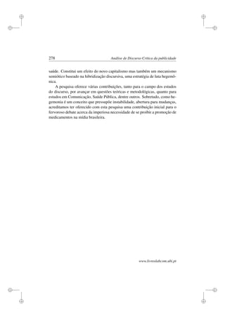 i
i
i
i
i
i
i
i
278 Análise de Discurso Crítica da publicidade
saúde. Constitui um efeito do novo capitalismo mas também um mecanismo
semiótico baseado na hibridização discursiva, uma estratégia de luta hegemô-
nica.
A pesquisa oferece várias contribuições, tanto para o campo dos estudos
do discurso, por avançar em questões teóricas e metodológicas, quanto para
estudos em Comunicação, Saúde Pública, dentre outros. Sobretudo, como he-
gemonia é um conceito que pressupõe instabilidade, abertura para mudanças,
acreditamos ter oferecido com esta pesquisa uma contribuição inicial para o
fervoroso debate acerca da imperiosa necessidade de se proibir a promoção de
medicamentos na mídia brasileira.
www.livroslabcom.ubi.pt
 