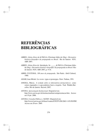 i
i
i
i
i
i
i
i
REFERÊNCIAS
BIBLIOGRÁFICAS
ABREU, Alzira Alves de  PAULA, Christiane Jalles de (Org.). Dicionário
histórico-biográﬁco da propaganda no Brasil. Rio de Janeiro: FGV;
ABP, 2007.
ABREU, Alzira Alves de. Introdução. In: _____  PAULA, Christiane Jalles
de (Org.). Dicionário histórico-biográﬁco da propaganda no Brasil. Rio
de Janeiro: FGV; ABP, 2007, p. 9-16.
ABRIL CULTURAL. 100 anos de propaganda. São Paulo: Abril Cultural,
1980.
ADAM, Jean-Michel. Les textes: types et prototypes. Paris: Nathan, 1991.
ANGELL, Márcia. A verdade sobre os laboratórios farmacêuticos: como
somos enganados e o que podemos fazer a respeito. Trad. Waldéa Bar-
cellos. Rio de Janeiro: Record, 2007.
ANVISA. Apresentação Institucional. Disponível em:
http://www.anvisa.gov.br/institucional/anvisa/apresentacao.htm. Acesso
em 19 jul. 2006.
ANVISA. Consulta Pública n. 84/2005. Disponível em:
http://www4.anvisa.gov.br/base/visadoc/CP/CP%5B12663-1-0%5D.PDF.
Acesso em 28 nov. 2005.
279
 