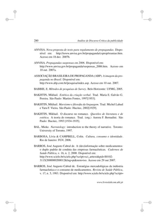 i
i
i
i
i
i
i
i
280 Análise de Discurso Crítica da publicidade
ANVISA. Nova proposta de texto para regulamento de propagandas. Dispo-
nível em: http://www.anvisa.gov.br/propaganda/csprop/reuniao.htm.
Acesso em 18 dez. 2007b.
ANVISA. Propagandas suspensas em 2006. Disponível em:
http://www.anvisa.gov.br/propaganda/suspensas_2006.htm. Acesso em
10 out. 2007a.
ASSOCIAÇÃO BRASILEIRA DE PROPAGANDA (ABP). A imagem da pro-
paganda no Brasil. Disponível em:
http://www.abp.com.br/pesquisa/index.asp. Acesso em 10 out. 2007.
BABBIE, E. Métodos de pesquisas de Survey. Belo Horizonte: UFMG, 2005.
BAKHTIN, Mikhail. Estética da criação verbal. Trad. Maria E. Galvão G.
Pereira. São Paulo: Martins Fontes, 1997[1953].
BAKHTIN, Mikhail. Marxismo e ﬁlosoﬁa da linguagem. Trad. Michel Lahud
e Yara F. Vieira. São Paulo: Hucitec, 2002[1929].
BAKHTIN, Mikhail. O discurso no romance. Questões de literatura e de
estética. A teoria do romance. Trad. (org.) Aurora F. Bernadini. São
Paulo: Hucitec, 1993 [1934-1935].
BAL, Mieke. Narratology: introduction to the theory of narrative. Toronto:
University of Toronto, 1997.
BARBOSA, Lívia  CAMPBELL, Colin. Cultura, consumo e identidade.
Rio de Janeiro: FGV, 2006.
BARROS, José Augusto Cabral de. A (des)informação sobre medicamentos:
o duplo padrão de conduta das empresas farmacêuticas. Cadernos de
Saúde Pública, v. 16, n. 2, 2000. Disponível em:
http://www.scielo.br/scielo.php?script=sci_arttextpid=S0102-
311X2000000200012lng=ptnrm=iso. Acesso em 29 out 2007.
BARROS, José Augusto Cabral de. Estratégias mercadológicas da indústria
farmacêutica e o consumo de medicamentos. Revista de Saúde Pública,
v. 17, n. 5, 1983. Disponível em: http://www.scielo.br/scielo.php?script=
www.livroslabcom.ubi.pt
 