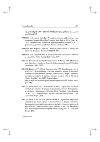 i
i
i
i
i
i
i
i
Viviane Ramalho 281
sci_arttextpid=S0034-89101983000500003lng=ptnrm=iso. Acesso
em 30 out 2007.
BARROS, José Augusto Cabral de. Pensando o processo saúde-doença: a que
responde o Modelo Biomédico? Saúde e Sociedade, v. 11, n. 1 jan.-jul.,
2002. Disponível em: http://www.apsp.org.br/saudesociedade/XI_1/
pensando_o_processo_saude.htm. Acesso em 19 jul. 2007.
BARROS, José Augusto Cabral de. Políticas farmacêuticas: a serviço dos
interesses da saúde? Brasília: UNESCO, 2004.
BARROS, José Augusto Cabral de. Propaganda de medicamentos. Atentado
à saúde? São Paulo: Hucitec/Sobravime, 1995.
BRASIL. Constituição da República Federativa do Brasil, 1988. Disponível
em: https://www.planalto.gov.br/ccivil_03/Constituicao/Constitui%E7ao.htm.
Acesso em 14 fev. 2005.
BRASIL. Decreto nº 79.094, de 5 de janeiro de 1977. Regulamenta a Lei nº
6360, de 23 de setembro de 1976, que submete a sistema de vigilância
sanitária os medicamentos, insumos farmacêuticos, drogas, correlatos,
cosméticos, produtos de higiene, saneantes e outros. Diário Oﬁcial da
União, Brasília, 7 jan. 1977. Disponível em:
http://e-legis.bvs.br/leisref/public/showAct.php?id=9331. Acesso em 07
jan. 2005.
BRASIL. Lei nº 5.991, de 17 de dezembro de 1973. Dispõe sobre o controle
sanitário do comércio de drogas, medicamentos, insumos farmacêuticos
e correlatos, e dá outras providências. Diário Oﬁcial da União, Brasília,
19 dez. 1973. Disponível em: http://www.anvisa.gov.br/legis/leis/5991_73.htm.
Acesso em 07 jan. 2005.
BRASIL. Lei nº 6.360, de 23 de setembro de 1976. Dispõe sobre a vigilância
sanitária a que ﬁcam sujeitos os medicamentos, as drogas, os insumos
farmacêuticos e correlatos, cosméticos, saneantes e outros produtos, e dá
providências. Diário Oﬁcial da União, Brasília, 24 set. 1976. Disponível
em: http://e-legis.bvs.br/leisref/public/showAct.php?id=178. Acesso em
07 jan. 2005.
Livros LabCom
 