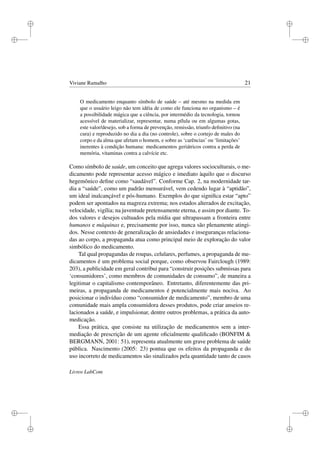 i
i
i
i
i
i
i
i
Viviane Ramalho 21
O medicamento enquanto símbolo de saúde – até mesmo na medida em
que o usuário leigo não tem idéia de como ele funciona no organismo – é
a possibilidade mágica que a ciência, por intermédio da tecnologia, tornou
acessível de materializar, representar, numa pílula ou em algumas gotas,
este valor/desejo, sob a forma de prevenção, remissão, triunfo deﬁnitivo (na
cura) e reproduzido no dia a dia (no controle), sobre o cortejo de males do
corpo e da alma que afetam o homem, e sobre as ‘carências’ ou ‘limitações’
inerentes à condição humana: medicamentos geriátricos contra a perda de
memória, vitaminas contra a calvície etc.
Como símbolo de saúde, um conceito que agrega valores socioculturais, o me-
dicamento pode representar acesso mágico e imediato àquilo que o discurso
hegemônico deﬁne como “saudável”. Conforme Cap. 2, na modernidade tar-
dia a “saúde”, como um padrão mensurável, vem cedendo lugar à “aptidão”,
um ideal inalcançável e pós-humano. Exemplos do que signiﬁca estar “apto”
podem ser apontados na magreza extrema; nos estados alterados de excitação,
velocidade, vigília; na juventude pretensamente eterna, e assim por diante. To-
dos valores e desejos cultuados pela mídia que ultrapassam a fronteira entre
humanos e máquinas e, precisamente por isso, nunca são plenamente atingi-
dos. Nesse contexto de generalização de ansiedades e inseguranças relaciona-
das ao corpo, a propaganda atua como principal meio de exploração do valor
simbólico do medicamento.
Tal qual propagandas de roupas, celulares, perfumes, a propaganda de me-
dicamentos é um problema social porque, como observou Fairclough (1989:
203), a publicidade em geral contribui para “construir posições submissas para
‘consumidores’, como membros de comunidades de consumo”, de maneira a
legitimar o capitalismo contemporâneo. Entretanto, diferentemente das pri-
meiras, a propaganda de medicamentos é potencialmente mais nociva. Ao
posicionar o indivíduo como “consumidor de medicamento”, membro de uma
comunidade mais ampla consumidora desses produtos, pode criar anseios re-
lacionados a saúde, e impulsionar, dentre outros problemas, a prática da auto-
medicação.
Essa prática, que consiste na utilização de medicamentos sem a inter-
mediação de prescrição de um agente oﬁcialmente qualiﬁcado (BONFIM &
BERGMANN, 2001: 51), representa atualmente um grave problema de saúde
pública. Nascimento (2005: 23) pontua que os efeitos da propaganda e do
uso incorreto de medicamentos são sinalizados pela quantidade tanto de casos
Livros LabCom
 