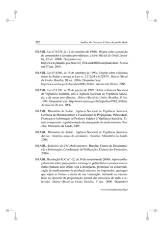 i
i
i
i
i
i
i
i
282 Análise de Discurso Crítica da publicidade
BRASIL. Lei nº 8.078, de 11 de setembro de 1990b. Dispõe sobre a proteção
do consumidor e dá outras providências. Diário Oﬁcial da União, Brasí-
lia, 12 set. 1990b. Disponível em:
http://www.planalto.gov.br/ccivil_03/Leis/L8078compilado.htm. Acesso
em 07 jan. 2005.
BRASIL. Lei nº 8.080, de 19 de setembro de 1990a. Dispõe sobre o Sistema
único de Saúde e revoga as Leis n. 2.312/54 e 6.229/75. Diário Oﬁcial
da União, Brasília, 20 set. 1990a. Disponível em:
http://www.anvisa.gov.br/legis/leis/8080_90.htm. Acesso em 20 nov. 2006.
BRASIL. Lei nº 9.782, de 26 de janeiro de 1999. Deﬁne o Sistema Nacional
de Vigilância Sanitária, cria a Agência Nacional de Vigilância Sanitá-
ria, e dá outras providências. Diário Oﬁcial da União, Brasília, 11 fev.
1999. Disponível em: http://www.anvisa.gov.br/legis/leis/9782_99.htm.
Acesso em 20 nov. 2006.
BRASIL. Ministério da Saúde. Agência Nacional de Vigilância Sanitária.
Gerência de Monitoramento e Fiscalização de Propaganda, Publicidade,
Promoção e Informação de Produtos Sujeitos à Vigilância Sanitária. Es-
tudo comparado: regulamentação da propaganda de medicamentos. Bra-
sília: Ministério da Saúde, 2005.
BRASIL. Ministério da Saúde. Agência Nacional de Vigilância Sanitária.
Anvisa: relatório anual de atividades. Brasília: Ministério da Saúde,
2006.
BRASIL. Relatório da CPI-Medicamentos. Brasília: Centro de Documenta-
ção e Informação, Coordenação de Publicações, Câmara dos Deputados,
2000a.
BRASIL. Resolução RDC nº 102, de 30 de novembro de 2000b. Aprova o Re-
gulamento sobre propagandas, mensagens publicitárias e promocionais e
outras práticas cujo objeto seja a divulgação, promoção ou comerciali-
zação de medicamentos de produção nacional ou importados, quaisquer
que sejam as formas e meios de sua veiculação, incluindo as transmi-
tidas no decorrer da programação normal das emissoras de rádio e te-
levisão. Diário Oﬁcial da União, Brasília, 1º dez. 2000. Disponível
www.livroslabcom.ubi.pt
 