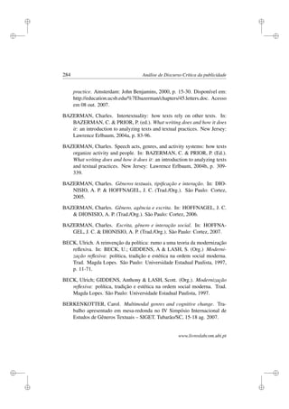 i
i
i
i
i
i
i
i
284 Análise de Discurso Crítica da publicidade
practice. Amsterdam: John Benjamins, 2000, p. 15-30. Disponível em:
http://education.ucsb.edu/%7Ebazerman/chapters/45.letters.doc. Acesso
em 08 out. 2007.
BAZERMAN, Charles. Intertextuality: how texts rely on other texts. In:
BAZERMAN, C.  PRIOR, P. (ed.). What writing does and how it does
it: an introduction to analyzing texts and textual practices. New Jersey:
Lawrence Erlbaum, 2004a, p. 83-96.
BAZERMAN, Charles. Speech acts, genres, and activity systems: how texts
organize activity and people. In: BAZERMAN, C.  PRIOR, P. (Ed.).
What writing does and how it does it: an introduction to analyzing texts
and textual practices. New Jersey: Lawrence Erlbaum, 2004b, p. 309-
339.
BAZERMAN, Charles. Gêneros textuais, tipiﬁcação e interação. In: DIO-
NISIO, A. P.  HOFFNAGEL, J. C. (Trad./Org.). São Paulo: Cortez,
2005.
BAZERMAN, Charles. Gênero, agência e escrita. In: HOFFNAGEL, J. C.
 DIONISIO, A. P. (Trad./Org.). São Paulo: Cortez, 2006.
BAZERMAN, Charles. Escrita, gênero e interação social. In: HOFFNA-
GEL, J. C.  DIONISIO, A. P. (Trad./Org.). São Paulo: Cortez, 2007.
BECK, Ulrich. A reinvenção da política: rumo a uma teoria da modernização
reﬂexiva. In: BECK, U.; GIDDENS, A  LASH, S. (Org.) Moderni-
zação reﬂexiva: política, tradição e estética na ordem social moderna.
Trad. Magda Lopes. São Paulo: Universidade Estadual Paulista, 1997,
p. 11-71.
BECK, Ulrich; GIDDENS, Anthony  LASH, Scott. (Org.). Modernização
reﬂexiva: política, tradição e estética na ordem social moderna. Trad.
Magda Lopes. São Paulo: Universidade Estadual Paulista, 1997.
BERKENKOTTER, Carol. Multimodal genres and cognitive change. Tra-
balho apresentado em mesa-redonda no IV Simpósio Internacional de
Estudos de Gêneros Textuais – SIGET. Tubarão/SC, 15-18 ag. 2007.
www.livroslabcom.ubi.pt
 