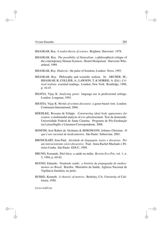i
i
i
i
i
i
i
i
Viviane Ramalho 285
BHASKAR, Roy. A realist theory of science. Brighton: Harvester: 1978.
BHASKAR, Roy. The possibility of Naturalism: a philosophical critique of
the contemporary Human Sciences. Hemel Hempstead : Harvester Whe-
atsheaf, 1989.
BHASKAR, Roy. Dialectic: the pulse of freedom, London: Verso, 1993.
BHASKAR, Roy. Philosophy and scientiﬁc realism. In: ARCHER, M.;
BHASKAR, R; COLLIER, A.; LAWSON, T.  NORRIE, A. (Ed.). Cri-
tical realism: essential readings. London; New York: Routledge, 1998,
p. 16-47.
BHATIA, Vijay K. Analysing genre: language use in professional settings.
London: Longman, 1993.
BHATIA, Vijay K. Worlds of written discourse: a genre-based view. London:
Continuum International, 2004.
BÖEHLKE, Rossana de Felippe. Constructing ideal body appearance for
women: a multimodal analysis of a tv advertisement. Tese de doutorado.
Universidade Federal de Santa Catarina. Programa de Pós-Graduação
em Letras/Inglês e Literatura Correspondente, 2008.
BONFIM, José Ruben de Alcântara  BERGMANN, Johanes Christian. O
que é uso racional de medicamentos. São Paulo: Sobravime, 2001.
BRONCKART, Jean-Paul. Atividade de linguagem, textos e discursos. Por
um interacionismo sócio-discursivo. Trad. Anna Rachel Machado e Pé-
ricles Cunha. São Paulo: EDUC, 1999.
BRUNO, Fernanda. Diet’ética: a saúde na mídia. Revista Eco-Pós, vol. 1, n.
5, 1994, p. 69-82.
BUENO, Eduardo. Vendendo saúde: a história da propaganda de medica-
mentos no Brasil. Brasília: Ministério da Saúde; Agência Nacional de
Vigilância Sanitária, no prelo.
BURKE, Kenneth. A rhetoric of motives. Berkeley, CA: University of Cali-
fornia, 1950.
Livros LabCom
 