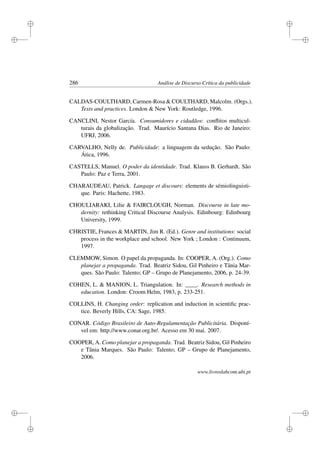 i
i
i
i
i
i
i
i
286 Análise de Discurso Crítica da publicidade
CALDAS-COULTHARD, Carmen-Rosa  COULTHARD, Malcolm. (Orgs.).
Texts and practices. London  New York: Routledge, 1996.
CANCLINI, Nestor García. Consumidores e cidadãos: conﬂitos multicul-
turais da globalização. Trad. Maurício Santana Dias. Rio de Janeiro:
UFRJ, 2006.
CARVALHO, Nelly de. Publicidade: a linguagem da sedução. São Paulo:
Ática, 1996.
CASTELLS, Manuel. O poder da identidade. Trad. Klauss B. Gerhardt. São
Paulo: Paz e Terra, 2001.
CHARAUDEAU, Patrick. Langage et discours: elements de sémiolinguisti-
que. Paris: Hachette, 1983.
CHOULIARAKI, Lilie  FAIRCLOUGH, Norman. Discourse in late mo-
dernity: rethinking Critical Discourse Analysis. Edinbourg: Edinbourg
University, 1999.
CHRISTIE, Frances  MARTIN, Jim R. (Ed.). Genre and institutions: social
process in the workplace and school. New York ; London : Continuum,
1997.
CLEMMOW, Simon. O papel da propaganda. In: COOPER, A. (Org.). Como
planejar a propaganda. Trad. Beatriz Sidou, Gil Pinheiro e Tânia Mar-
ques. São Paulo: Talento; GP – Grupo de Planejamento, 2006, p. 24-39.
COHEN, L.  MANION, L. Triangulation. In: ____. Research methods in
education. London: Croom Helm, 1983, p. 233-251.
COLLINS, H. Changing order: replication and induction in scientiﬁc prac-
tice. Beverly Hills, CA: Sage, 1985.
CONAR. Código Brasileiro de Auto-Regulamentação Publicitária. Disponí-
vel em: http://www.conar.org.br/. Acesso em 30 mai. 2007.
COOPER, A. Como planejar a propaganda. Trad. Beatriz Sidou, Gil Pinheiro
e Tânia Marques. São Paulo: Talento; GP – Grupo de Planejamento,
2006.
www.livroslabcom.ubi.pt
 