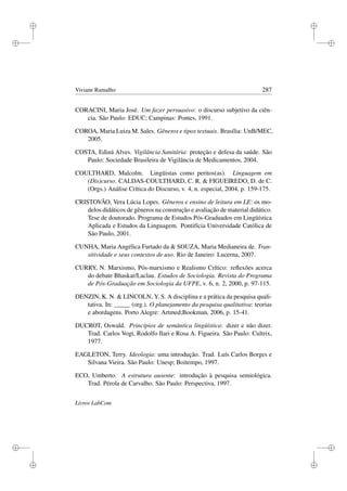 i
i
i
i
i
i
i
i
Viviane Ramalho 287
CORACINI, Maria José. Um fazer persuasivo: o discurso subjetivo da ciên-
cia. São Paulo: EDUC; Campinas: Pontes, 1991.
COROA, Maria Luiza M. Sales. Gêneros e tipos textuais. Brasília: UnB/MEC,
2005.
COSTA, Ediná Alves. Vigilância Sanitária: proteção e defesa da saúde. São
Paulo: Sociedade Brasileira de Vigilância de Medicamentos, 2004.
COULTHARD, Malcolm. Lingüistas como peritos(as). Linguagem em
(Dis)curso. CALDAS-COULTHARD, C. R.  FIGUEIREDO, D. de C.
(Orgs.) Análise Crítica do Discurso, v. 4, n. especial, 2004, p. 159-175.
CRISTOVÃO, Vera Lúcia Lopes. Gêneros e ensino de leitura em LE: os mo-
delos didáticos de gêneros na construção e avaliação de material didático.
Tese de doutorado. Programa de Estudos Pós-Graduados em Lingüística
Aplicada e Estudos da Linguagem. Pontifícia Universidade Católica de
São Paulo, 2001.
CUNHA, Maria Angélica Furtado da  SOUZA, Maria Medianeira de. Tran-
sitividade e seus contextos de uso. Rio de Janeiro: Lucerna, 2007.
CURRY, N. Marxismo, Pós-marxismo e Realismo Crítico: reﬂexões acerca
do debate Bhaskar/Laclau. Estudos de Sociologia. Revista do Programa
de Pós-Graduação em Sociologia da UFPE, v. 6, n. 2, 2000, p. 97-115.
DENZIN, K. N.  LINCOLN, Y. S. A disciplina e a prática da pesquisa quali-
tativa. In: _____ (org.). O planejamento da pesquisa qualitativa: teorias
e abordagens. Porto Alegre: Artmed;Bookman, 2006, p. 15-41.
DUCROT, Oswald. Princípios de semântica lingüística: dizer e não dizer.
Trad. Carlos Vogt, Rodolfo Ilari e Rosa A. Figueira. São Paulo: Cultrix,
1977.
EAGLETON, Terry. Ideologia: uma introdução. Trad. Luís Carlos Borges e
Silvana Vieira. São Paulo: Unesp; Boitempo, 1997.
ECO, Umberto. A estrutura ausente: introdução à pesquisa semiológica.
Trad. Pérola de Carvalho. São Paulo: Perspectiva, 1997.
Livros LabCom
 