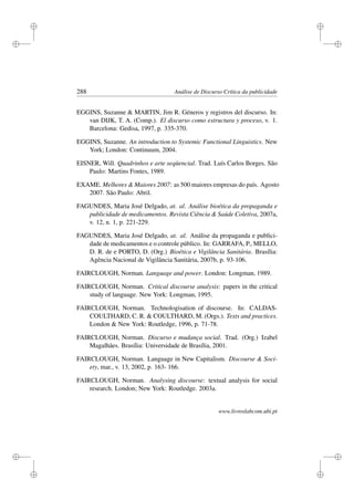 i
i
i
i
i
i
i
i
288 Análise de Discurso Crítica da publicidade
EGGINS, Suzanne  MARTIN, Jim R. Géneros y registros del discurso. In:
van DIJK, T. A. (Comp.). El discurso como estructura y proceso, v. 1.
Barcelona: Gedisa, 1997, p. 335-370.
EGGINS, Suzanne. An introduction to Systemic Functional Linguistics. New
York; London: Continuum, 2004.
EISNER, Will. Quadrinhos e arte seqüencial. Trad. Luís Carlos Borges. São
Paulo: Martins Fontes, 1989.
EXAME. Melhores  Maiores 2007: as 500 maiores empresas do país. Agosto
2007. São Paulo: Abril.
FAGUNDES, Maria José Delgado, at. al. Análise bioética da propaganda e
publicidade de medicamentos. Revista Ciência  Saúde Coletiva, 2007a,
v. 12, n. 1, p. 221-229.
FAGUNDES, Maria José Delgado, at. al. Análise da propaganda e publici-
dade de medicamentos e o controle público. In: GARRAFA, P., MELLO,
D. R. de e PORTO, D. (Org.) Bioética e Vigilância Sanitária. Brasília:
Agência Nacional de Vigilância Sanitária, 2007b, p. 93-106.
FAIRCLOUGH, Norman. Language and power. London: Longman, 1989.
FAIRCLOUGH, Norman. Critical discourse analysis: papers in the critical
study of language. New York: Longman, 1995.
FAIRCLOUGH, Norman. Technologisation of discourse. In: CALDAS-
COULTHARD, C. R.  COULTHARD, M. (Orgs.). Texts and practices.
London  New York: Routledge, 1996, p. 71-78.
FAIRCLOUGH, Norman. Discurso e mudança social. Trad. (Org.) Izabel
Magalhães. Brasília: Universidade de Brasília, 2001.
FAIRCLOUGH, Norman. Language in New Capitalism. Discourse  Soci-
ety, mar., v. 13, 2002, p. 163- 166.
FAIRCLOUGH, Norman. Analysing discourse: textual analysis for social
research. London; New York: Routledge. 2003a.
www.livroslabcom.ubi.pt
 