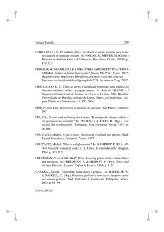 i
i
i
i
i
i
i
i
Viviane Ramalho 289
FAIRCLOUGH, N. El análisis crítico del discurso como método para la in-
vestigación en ciencias sociales. In: WODAK, R.; MEYER, M. (Comp.)
Métodos de Análisis Crítico del Discurso. Barcelona: Gedisa, 2003b, p.
179-203.
FEDERAÇÃO BRASILEIRA DA INDÚSTRIA FARMACÊUTICA (FEBRA-
FARMA). Indústria farmacêutica prevê faturar R$ 26 bi. 24 jul. 2007.
Disponível em: http://www.febrafarma.org.br/divisoes.php?area=co
secao=visualizamodulo=clippingid=7078. Acesso em 05 ag. 2007.
FIGUEIREDO, D. C. Culto ao corpo e identidade feminina: uma análise do
discurso midiático sobre o emagrecimento. In: Atas do VII ENIL – I
Simpósio Internacional de Análise de Discurso Crítica, 2005, Brasília:
Universidade de Brasília, Instituto de Letras, Depto. de Lingüística, Lín-
guas Clássicas e Vernáculas, v. I, CD, 2004.
FIORIN, José Luiz. Elementos de análise do discurso. São Paulo: Contexto,
2001.
FIX, Ulla. Kanon und auﬂösung des kanons. Typologische intertextualität –
ein postmoderns stilmittel? In: ANTOS, G.  TIETZ, H. (Hgg.). Die
zukunft der textlinguistik. Tübingen: Max Niemeyer Verlag, 1997, p.
96-108.
FOUCAULT, Michel. Vigiar e punir: história da violência nas prisões. Trad.
Raquel Ramalhete. Petrópolis: Vozes, 1997.
FOUCAULT, Michel. What is enlightenment? In: RABINOW, P. (Ed.). Mi-
chel Foucault: essential works, v. 1, Ethics. Harmondsworth: Penguin,
1994, p. 303-319.
FREEDMAN, Aviva  MEDWAY, Peter. Locating genre studies: antecedents
and prospects. In: FREEDMAN, A.  MEDWAY, P. (Org.). Genre and
the New Rhetoric. London: Taylor  Francis, 1994, p. 1-20.
GASKELL, George. Entrevistas individuais e grupais. In: BAUER, M. W.
 GASKELL, G. (Org.) Pesquisa qualitativa com texto, imagem e som:
um manual prático. Trad. Pedrinho A. Guareschi. Petrópolis: Vozes,
2005, p. 64- 89.
Livros LabCom
 