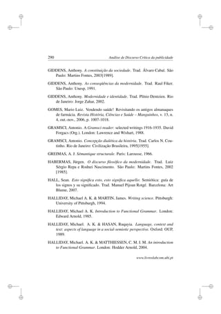 i
i
i
i
i
i
i
i
290 Análise de Discurso Crítica da publicidade
GIDDENS, Anthony. A constituição da sociedade. Trad. Álvaro Cabal. São
Paulo: Martins Fontes, 2003[1989].
GIDDENS, Anthony. As conseqüências da modernidade. Trad. Raul Fiker.
São Paulo: Unesp, 1991.
GIDDENS, Anthony. Modernidade e identidade. Trad. Plínio Dentzien. Rio
de Janeiro: Jorge Zahar, 2002.
GOMES, Mario Luiz. Vendendo saúde! Revisitando os antigos almanaques
de farmácia. Revista História, Ciências e Saúde – Manguinhos, v. 13, n.
4, out.-nov., 2006, p. 1007-1018.
GRAMSCI, Antonio. A Gramsci reader: selected writings 1916-1935. David
Forgacs (Org.). London: Lawrence and Wishart, 1988.
GRAMSCI, Antonio. Concepção dialética da história. Trad. Carlos N. Cou-
tinho. Rio de Janeiro: Civilização Brasileira, 1995[1955].
GREIMAS, A. J. Sémantique structurale. Paris: Larousse, 1966.
HABERMAS, Jürgen. O discurso ﬁlosóﬁco da modernidade. Trad. Luiz
Sérgio Repa e Rodnei Nascimento. São Paulo: Martins Fontes, 2002
[1985].
HALL, Sean. Esto signiﬁca esto, esto signiﬁca aquello: Semiótica: guía de
los signos y su signiﬁcado. Trad. Manuel Pijoan Rotgé. Barcelona: Art
Blume, 2007.
HALLIDAY, Michael A. K.  MARTIN, James. Writing science. Pittsburgh:
University of Pittsburgh, 1994.
HALLIDAY, Michael A. K. Introduction to Functional Grammar. London:
Edward Arnold, 1985.
HALLIDAY, Michael. A. K.  HASAN, Ruqayia. Language, context and
text: aspects of language in a social-semiotic perspective. Oxford: OUP,
1989.
HALLIDAY, Michael. A. K.  MATTHIESSEN, C. M. I. M. An introduction
to Functional Grammar. London: Hodder Arnold, 2004.
www.livroslabcom.ubi.pt
 