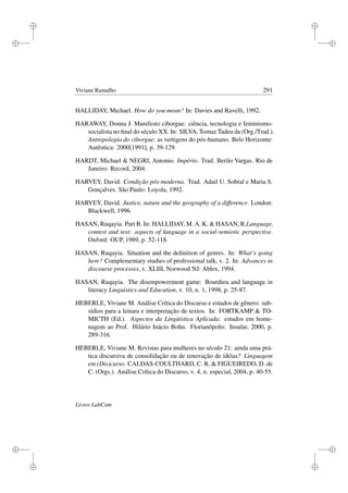 i
i
i
i
i
i
i
i
Viviane Ramalho 291
HALLIDAY, Michael. How do you mean? In: Davies and Ravelli, 1992.
HARAWAY, Donna J. Manifesto ciborgue: ciência, tecnologia e feminismo-
socialista no ﬁnal do século XX. In: SILVA, Tomaz Tadeu da (Org./Trad.).
Antropologia do ciborgue: as vertigens do pós-humano. Belo Horizonte:
Autêntica: 2000[1991], p. 39-129.
HARDT, Michael  NEGRI, Antonio. Império. Trad. Berilo Vargas. Rio de
Janeiro: Record, 2004.
HARVEY, David. Condição pós-moderna. Trad. Adail U. Sobral e Maria S.
Gonçalves. São Paulo: Loyola, 1992.
HARVEY, David. Justice, nature and the geography of a difference. London:
Blackwell, 1996.
HASAN, Ruqayia. Part B. In: HALLIDAY, M. A. K.  HASAN, R.Language,
context and text: aspects of language in a social-semiotic perspective.
Oxford: OUP, 1989, p. 52-118.
HASAN, Ruqayia. Situation and the deﬁnition of genres. In: What’s going
here? Complementary studies of professional talk, v. 2. In: Advances in
discourse processes, v. XLIII, Norwood NJ: Ablex, 1994.
HASAN, Ruqayia. The disempowerment game: Bourdieu and language in
literacy Linguistics and Education, v. 10, n. 1, 1998, p. 25-87.
HEBERLE, Viviane M. Análise Crítica do Discurso e estudos de gênero: sub-
sídios para a leitura e interpretação de textos. In: FORTKAMP  TO-
MICTH (Ed.). Aspectos da Lingüística Aplicada: estudos em home-
nagem ao Prof. Hilário Inácio Bohn. Florianópolis: Insular, 2000, p.
289-316.
HEBERLE, Viviane M. Revistas para mulheres no século 21: ainda uma prá-
tica discursiva de consolidação ou de renovação de idéias? Linguagem
em (Dis)curso. CALDAS-COULTHARD, C. R.  FIGUEIREDO, D. de
C. (Orgs.). Análise Crítica do Discurso, v. 4, n. especial, 2004, p. 40-55.
Livros LabCom
 