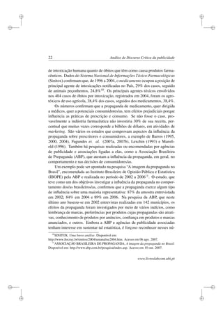 i
i
i
i
i
i
i
i
22 Análise de Discurso Crítica da publicidade
de intoxicação humana quanto de óbitos que têm como causa produtos farma-
cêuticos. Dados do Sistema Nacional de Informações Tóxico-Farmacológicas
(Sinitox) conﬁrmam que, de 1996 a 2004, o medicamento ocupou a posição de
principal agente de intoxicações notiﬁcadas no País, 29% dos casos, seguido
de animais peçonhentos, 24,8%10. Os principais agentes tóxicos envolvidos
nos 404 casos de óbitos por intoxicação, registrados em 2004, foram os agro-
tóxicos de uso agrícola, 38,4% dos casos, seguidos dos medicamentos, 38,4%.
Os números conﬁrmam que a propaganda de medicamento, quer dirigida
a médicos, quer a potenciais consumidores/as, tem efeitos prejudiciais porque
inﬂuencia as práticas de prescrição e consumo. Se não fosse o caso, pro-
vavelmente a indústria farmacêutica não investiria 30% de sua receita, per-
centual que muitas vezes corresponde a bilhões de dólares, em atividades de
marketing. São vários os estudos que comprovam aspectos da inﬂuência da
propaganda sobre prescritores e consumidores, a exemplo de Barros (1995,
2000, 2004), Fagundes et. al. (2007a, 2007b), Lexchin (1993) e Mansﬁ-
eld (1996). Também há pesquisas realizadas ou encomendadas por agências
de publicidade e associações ligadas a elas, como a Associação Brasileira
de Propaganda (ABP), que atestam a inﬂuência da propaganda, em geral, no
comportamento e nas decisões de consumidores/as.
Um exemplo pode ser apontado na pesquisa “A imagem da propaganda no
Brasil”, encomendada ao Instituto Brasileiro de Opinião Pública e Estatística
(IBOPE) pela ABP e realizada no período de 2002 a 200611. O estudo, que
teve como um dos objetivos investigar a inﬂuência da propaganda no compor-
tamento dos/as brasileiros/as, conﬁrmou que a propaganda exerce algum tipo
de inﬂuência sobre uma maioria representativa: 87% da amostra entrevistada
em 2002; 84% em 2004 e 89% em 2006. Na pesquisa da ABP, que neste
último ano baseou-se em 2002 entrevistas realizadas em 142 municípios, os
efeitos da propaganda foram investigados por meio de vários indícios, como
lembrança de marcas, preferências por produtos cujas propagandas são atrati-
vas, conhecimento de produtos por anúncios, conﬁança em produtos e marcas
anunciados, e outros. Embora a ABP e agências de publicidade associadas
tenham interesse em sustentar tal estatística, é forçoso reconhecer nesses nú-
10
SINITOX. Uma breve análise. Disponível em:
http://www.ﬁocruz.br/sinitox/2004/umanalise2004.htm. Acesso em 06 ago. 2007.
11
ASSOCIAÇÃO BRASILEIRA DE PROPAGANDA. A imagem da propaganda no Brasil.
Disponível em: http://www.abp.com.br/pesquisa/index.asp. Acesso em 10 out. 2007.
www.livroslabcom.ubi.pt
 
