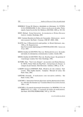 i
i
i
i
i
i
i
i
292 Análise de Discurso Crítica da publicidade
HEBERLE, Viviane M. Gêneros e identidades no ciberespaço. In: FUNCK,
S. B.  WIDHOLZER, N. (Ed.). Gênero em discursos da mídia. Floria-
nópolis; Santa Cruz do Sul: Ed. Mulheres; EDUNISC, 2005, p. 303-328.
HOEY, Michael. Textual Interaction: An introduction to Written Discourse
Analysis. London: Routledge, 2001.
IDEC. Instituto Brasileiro de Defesa do Consumidor. Medicamento : um di-
reito essencial. São Paulo : Cremesp ; CRF-SP ; IDEC, 2006.
ILLICH, Ivan. L’Obsession de la santé parfaite. Le Monde Diplomatic, mar.,
1999, p. 28. Disponível em:
http://www.monde-diplomatique.fr/1999/03/ILLICH/11802. Acesso em
10 set. 2007.
KRESS, Gunther  LEEUWEN, Theo van. Multimodal discourse: the modes
and media of contemporary communication. London: Arnold, 2001.
KRESS, Gunther  LEEUWEN, Theo van. Reading images: the grammar of
visual design: London; New York: Routledge, 1996.
KUNZRU, Hari. “Você é um ciborgue”: um encontro com Donna Haraway.
In: SILVA, Tomaz Tadeu da (Org./Trad.). Antropologia do ciborgue: as
vertigens do pós-humano. Belo Horizonte: Autêntica: 2000, p. 21-36.
LAKOFF, George  JOHNSON, Mark. Metáforas da vida cotidiana. Trad.
(coord.) Mara Sophia Zanotto. Campinas: Mercado de Letras; São
Paulo: Educ, 2002.
LEFÈVRE, Fernando. O medicamento como mercadoria simbólica. São
Paulo: Cortez, 1991.
LEXCHIN, J. Interactions between physicians and the pharmaceutical indus-
try: what does the literature say? Canadian Medical Association Journal,
1993, v. 149.
LEXCHIN, J. O controle da promoção farmacêutica. In: BONFIM, J. R. A 
MERCUCCI, V. L. (Org.). A construção da política de medicamentos.
São Paulo: HUCITEC/SOBRAVIME, 1997, p. 293-304.
www.livroslabcom.ubi.pt
 