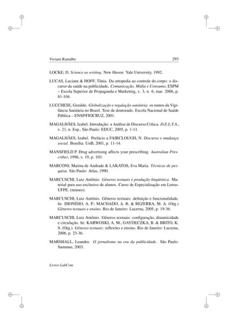 i
i
i
i
i
i
i
i
Viviane Ramalho 293
LOCKE, D. Science as writing. New Haven: Yale University, 1992.
LUCAS, Luciane  HOFF, Tânia. Da ortopedia ao controle do corpo: o dis-
curso da saúde na publicidade. Comunicação, Mídia e Consumo, ESPM
– Escola Superior de Propaganda e Marketing, v. 3, n. 6, mar. 2006, p.
81-104.
LUCCHESE, Geraldo. Globalização e regulação sanitária: os rumos da Vigi-
lância Sanitária no Brasil. Tese de doutorado. Escola Nacional de Saúde
Pública – ENSP/FIOCRUZ, 2001.
MAGALHÃES, Izabel. Introdução: a Análise de Discurso Crítica. D.E.L.T.A.,
v. 21, n. Esp., São Paulo: EDUC, 2005, p. 1-11.
MAGALHÃES, Izabel. Prefácio a FAIRCLOUGH, N. Discurso e mudança
social. Brasília: UnB, 2001, p. 11-14.
MANSFIELD P. Drug advertising affects your prescribing. Australian Pres-
criber, 1996, v. 19, p. 103.
MARCONI, Marina de Andrade  LAKATOS, Eva Maria. Técnicas de pes-
quisa. São Paulo: Atlas, 1990.
MARCUSCHI, Luiz Antônio. Gêneros textuais e produção lingüística. Ma-
terial para uso exclusivo de alunos. Curso de Especialização em Letras.
UFPE. (mimeo).
MARCUSCHI, Luiz Antônio. Gêneros textuais: deﬁnição e funcionalidade.
In: DIONÍSIO, A. P.; MACHADO, A. R.  BEZERRA, M. A. (Org.)
Gêneros textuais e ensino. Rio de Janeiro: Lucerna, 2005, p. 19-36.
MARCUSCHI, Luiz Antônio. Gêneros textuais: conﬁguração, dinamicidade
e circulação. In: KARWOSKI, A. M., GAYDECZKA, B.  BRITO, K.
S. (Org.). Gêneros textuais: reﬂexões e ensino. Rio de Janeiro: Lucerna,
2006, p. 23-36.
MARSHALL, Leandro. O jornalismo na era da publicidade. São Paulo:
Summus, 2003.
Livros LabCom
 