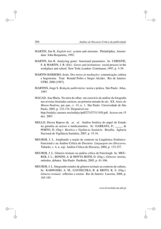 i
i
i
i
i
i
i
i
294 Análise de Discurso Crítica da publicidade
MARTIN, Jim R. English text: system and structure. Philadelphia; Amster-
dam: John Benjamins, 1992.
MARTIN, Jim R. Analyzing genre: functional parameters. In: CHRISTIE,
F.  MARTIN, J. R. (Ed.). Genre and institutions: social process in the
workplace and school. New York; London: Continuum, 1997, p. 3-39.
MARTIN-BARBERO, Jesús. Dos meios às mediações: comunicação, cultura
e hegemonia. Trad. Ronald Polito e Sérgio Alcides. Rio de Janeiro:
UFRJ, 2006 [1987].
MARTINS, Jorge S. Redação publicitária: teoria e prática. São Paulo: Atlas,
1997.
MAUAD, Ana Maria. Na mira do olhar: um exercício de análise da fotograﬁa
nas revistas ilustradas cariocas, na primeira metade do séc. XX. Anais do
Museu Paulista, jan.-jun., v. 13, n. 1. São Paulo: Universidade de São
Paulo, 2005, p. 133-174. Disponível em:
http://redalyc.uaemex.mx/redalyc/pdf/273/27313105.pdf. Acesso em 15
dez. 2007.
MELLO, Dirceu Raposo de. at. al. Análise bioética do papel do Estado
na garantia ao acesso a medicamentos. In: GARRAFA, P.; _____ 
PORTO, D. (Org.) Bioética e Vigilância Sanitária. Brasília: Agência
Nacional de Vigilância Sanitária, 2007, p. 15-34.
MEURER, J. L. Ampliando a noção de contexto na Lingüística Sistêmico-
Funcional e na Análise Crítica do Discurso. Linguagem em (Dis)curso,
Tubarão, v. 4, n. esp. Análise Crítica do Discurso, 2004, p. 133-157.
MEURER, J. L. Gêneros textuais na análise crítica de Fairclough. In: MEU-
RER, J. L., BONINI, A.  MOTTA-ROTH, D. (Org.). Gêneros: teorias,
métodos, debates. São Paulo: Parábola, 2005, p. 81-106.
MEURER, J. L. Integrando estudos de gêneros textuais ao contexto de cultura.
In: KARWOSKI, A. M., GAYDECZKA, B.  BRITO, K. S. (Org.).
Gêneros textuais: reﬂexões e ensino. Rio de Janeiro: Lucerna, 2006, p.
165-185.
www.livroslabcom.ubi.pt
 