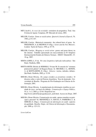 i
i
i
i
i
i
i
i
Viviane Ramalho 295
MEY, Jacob L. As vozes da sociedade: seminários de pragmática. Trad. Ana
Cristina de Aguiar. Campinas, SP: Mercado de Letras, 2001.
MILLER, Carolyn. Genre as social action. Quarterly Journal of Speech, 70,
1984, p.151-167.
MILLER, Carolyn. Rhetorical community: the cultural basis of genre. In:
FREEDMAN, A.  MEDWAY, P. (Org.). Genre and the New Rhetoric.
London: Taylor  Francis, 1994, p. 67-78.
MILLER, Carolyn. Blogging as social action: genres and genre theory on
the internet. Trabalho apresentado em mesa-redonda no IV Simpósio
Internacional de Estudos de Gêneros Textuais – SIGET. Tubarão/SC, 15-
18 ag. 2007.
MOITA LOPES, L. P. da. Por uma Lingüística Aplicada indisciplinar. São
Paulo: Parábola, 2006.
MOTTA-ROTH, Désirée  HEBERLE, Viviane M. O conceito de estrutura
potencial do gênero de Ruqayia Hasan. In: MEURER, J. L.; BONINI,
A.  MOTTA-ROTH, D. (Org.). Gêneros: teorias, métodos, debates.
São Paulo: Parábola, 2005, p. 12-28.
MOURA, Dione Oliveira. Do campo cientíﬁco ao jornalismo cientíﬁco. O
discurso sobre o valor da Floresta Amazônica. Tese de doutorado. Uni-
versidade de Brasília. Programa de Pós-Graduação em Ciências da In-
formação, 2001.
MOURA, Dione Oliveira. A popularização da informação cientíﬁca na soci-
edade de risco: em busca do diálogo. Comunicação e Espaço Público,
VI, n. 1 e 2, 2003, p. 52-64. Disponível em:
http://www.unb.br/fac/posgraduacao/r_ano6.html. Acesso em 20 jun. 2007.
MOURA, Dione Oliveira. Comunicação em saúde: apenas remediar ou parti-
cipar e prevenir? In: MENDONÇA, V.; SOUSA, F.; PARREIRA, C. 
SIMEÃO, E. (Orgs.). Comunicação da informação em saúde: aspectos
de qualidade. Brasília: Depto. de Ciência da Informação e Documenta-
ção: 2008, p. 123-131.
Livros LabCom
 