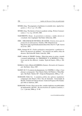 i
i
i
i
i
i
i
i
296 Análise de Discurso Crítica da publicidade
MYERS, Greg. The pragmatics of politeness in scientiﬁc texts. Applied Lin-
guistics, v. 10, n. 1, p. 1-35, 1990.
MYERS, Greg. The rhetoric of irony in academic writing. Written Communi-
cation, v. 7, n. 4, p. 419-455, 1989.
NASCIMENTO, Álvaro. Ao persistirem os sintomas, o médico deverá ser
consultado. Isto é regulação? São Paulo: Sobravime, 2005.
OMS – ORGANIZAÇÃO MUNDIAL DE SAÚDE. Criterios eticos para la
promoción de medicamentos. Ginebra, 1988. Disponível em:
http://www.opas.org.br/medicamentos/docs/who-wha-41-17.pdf. Acesso
em 25 fev. 2007.
PAPA, Solange M. B. I. Prática pedagógica emancipatória: o professor re-
ﬂexivo em processo de mudança – um exercício em análise crítica do
discurso. São Carlos/SP: Pedro e João Ed., 2008.
PARÉ, Anthony  SMART, Graham. Observing genres in action: towards
a research methodology. In: FREEDMAN, A.  MEDWAY, P. (Org.).
Genre and the New Rhetoric. London: Taylor  Francis, 1994, p. 146-
154.
RABAÇA, Carlos Alberto  BARBOSA, Gustavo. Dicionário de Comunica-
ção. São Paulo: Ática, 1987.
RAINEY, M. T. O contexto do planejamento. In: COOPER, A. (Org.). Como
planejar a propaganda. Trad. Beatriz Sidou, Gil Pinheiro e Tânia Mar-
ques. São Paulo: Talento; GP – Grupo de Planejamento, 2006, p. 7-23.
RAMALHO, Pedro Ivo. A gramática política das agências reguladoras:
comparação entre Brasil e EUA. Tese de doutorado. Universidade de
Brasília. Instituto de Ciências Sociais. Centro de Pesquisa e Pós-Gradua-
ção sobre as Américas, 2007.
RAMALHO, Viviane. Dizer sem ter dito: sentidos implícitos em publicidades
de medicamento. REVISA – Revista brasileira de vigilância sanitária, v.
2, n. 1, jan-mar, 2006a, p. 31-40.
www.livroslabcom.ubi.pt
 