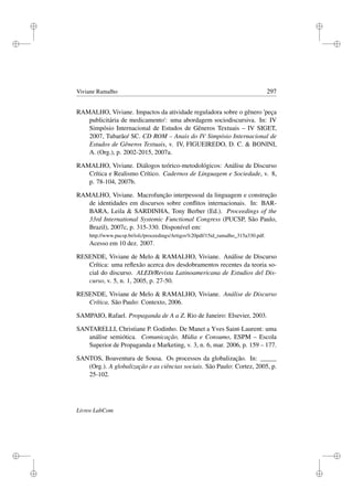 i
i
i
i
i
i
i
i
Viviane Ramalho 297
RAMALHO, Viviane. Impactos da atividade reguladora sobre o gênero 'peça
publicitária de medicamento': uma abordagem sociodiscursiva. In: IV
Simpósio Internacional de Estudos de Gêneros Textuais – IV SIGET,
2007, Tubarão/ SC. CD ROM – Anais do IV Simpósio Internacional de
Estudos de Gêneros Textuais, v. IV, FIGUEIREDO, D. C.  BONINI,
A. (Org.), p. 2002-2015, 2007a.
RAMALHO, Viviane. Diálogos teórico-metodológicos: Análise de Discurso
Crítica e Realismo Crítico. Cadernos de Linguagem e Sociedade, v. 8,
p. 78-104, 2007b.
RAMALHO, Viviane. Macrofunção interpessoal da linguagem e construção
de identidades em discursos sobre conﬂitos internacionais. In: BAR-
BARA, Leila  SARDINHA, Tony Berber (Ed.). Proceedings of the
33rd International Systemic Functional Congress (PUCSP, São Paulo,
Brazil), 2007c, p. 315-330. Disponível em:
http://www.pucsp.br/isfc/proceedings/Artigos%20pdf/15id_ramalho_315a330.pdf.
Acesso em 10 dez. 2007.
RESENDE, Viviane de Melo  RAMALHO, Viviane. Análise de Discurso
Crítica: uma reﬂexão acerca dos desdobramentos recentes da teoria so-
cial do discurso. ALED/Revista Latinoamericana de Estudios del Dis-
curso, v. 5, n. 1, 2005, p. 27-50.
RESENDE, Viviane de Melo  RAMALHO, Viviane. Análise de Discurso
Crítica. São Paulo: Contexto, 2006.
SAMPAIO, Rafael. Propaganda de A a Z. Rio de Janeiro: Elsevier, 2003.
SANTARELLI, Christiane P. Godinho. De Manet a Yves Saint-Laurent: uma
análise semiótica. Comunicação, Mídia e Consumo, ESPM – Escola
Superior de Propaganda e Marketing, v. 3, n. 6, mar. 2006, p. 159 – 177.
SANTOS, Boaventura de Sousa. Os processos da globalização. In: _____
(Org.). A globalização e as ciências sociais. São Paulo: Cortez, 2005, p.
25-102.
Livros LabCom
 